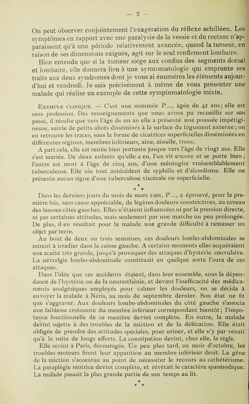 On peut observer conjointement l’exagération du réflexe achilléen. Les symptômes en rapport avec une paralysie de la vessie et du rectum n'ap¬ paraissent qu’à une période relativement avancée, quand la tumeur, en raison de ses dimensions exiguës, agit sur le seul renflement lombaire. Bien entendu que si la tumeur siège aux confins des segments dorsal et lombaire, elle donnera lieu à une symtomatologie qui emprunte ses traits aux deux syndromes dont je vous ai énumérés les éléments aujour¬ d’hui et vendredi. Je suis précisément à même de vous présenter une malade qui réalise un exemple de cette symptomatologie mixte. Exemple clinique. — C’est une nommée P...; âgée de 42 ans; elle est sans profession. Des renseignements que nous avons pu recueillir sur son passé, il résulte que vers l’âge de un an elle a présenté une poussée impétigi- neuse, suivie de petits abcès disséminés à la surface du tégument externe ; on en retrouve les traces, sous la forme de cicatrices superficielles disséminées en différentes régions, membres inférieurs, aine, aisselle, tronc. A part cela, elle est restée bien portante jusque vers l’âge de vingt ans. Elle s’est mariée. De deux enfants qu’elle a eu, l’un vit encore et se porte bien ; l’autre est mort à l’âge de cinq ans, d’une méningite vraisemblablement tuberculeuse. Elle nie tout antécédent de syphilis et d’alcoolisme. Elle 11e présente aucun signe d’une tuberculose viscérale ou superficielle. * * * Dans les derniers jours du mois de mars 1901, P..., a éprouvé, pour la pre¬ mière fois, sans cause appréciable, de légères douleurs constrictives, au niveau des fausses côtes gauches. Elles 11’étaient influencées ni par la pression directe, ni par certaines attitudes, mais seulement par une marche un peu prolongée. De plus, il en résultait pour la malade une grande difficulté à ramasser un objet par terre. Au bout de deux ou trois semaines, ces douleurs lombo-abdominales se mirent à irradier dans la cuisse gauche. A certains moments elles acquéraient une acuité très grande, jusqu’à provoquer des attaques d’hystérie convulsive. La névralgie lombo-abdominale constituait en quelque sorte l’aura de ces attaques. Dans l’idée que ces accidents étaient, dans leur ensemble, sous la dépen¬ dance de l’hystérie ou de la neurasthénie, et devant l’inefficacité des médica¬ ments analgésiques employés pour calmer les douleurs, on se décida à envoyer la malade à Néris, au mois de septembre dernier. Son état ne fit que s’aggraver. Aux douleurs lombo-abdominales du côté gauche s’associa une faiblesse croissante du membre inférieur correspondant bientôt; l’impo¬ tence fonctionnelle de ce membre devint complète. En outre, la malade devint sujette à des troubles de la miction et de la défécation. Elle était obligée de prendre des attitudes spéciales, pour uriner, et elle n’y par venait qu’à la suite de longs efforts. La constipation devint, chez elle, la règle. Elle revint à Paris, découragée. Un peu plus tard, au mois d’octobre, les troubles moteurs firent leur apparition au membre inférieur droit. La gêne de la miction s’accentua au point de nécessiter le recours au cathétérisme. La paraplégie motrice devint complète, et révêtait le caractère spasmodique. La malade passait la plus grande partie de son temps au lit. * * #