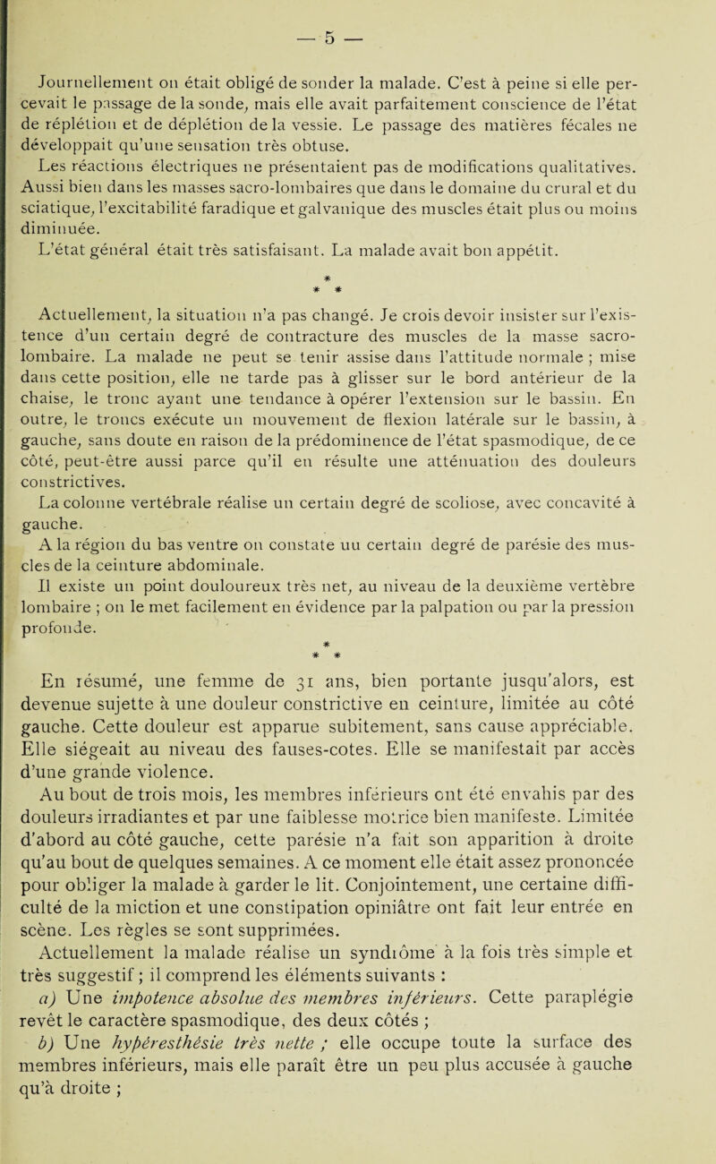 Journellement on était obligé de sonder la malade. C’est à peine si elle per¬ cevait le passage de la sonde, mais elle avait parfaitement conscience de l’état de réplétion et de déplétion delà vessie. Le passage des matières fécales ne développait qu’une sensation très obtuse. Les réactions électriques ne présentaient pas de modifications qualitatives. Aussi bien dans les masses sacro-lombaires que dans le domaine du crural et du sciatique, l’excitabilité faradique et galvanique des muscles était plus ou moins diminuée. L’état général était très satisfaisant. La malade avait bon appétit. * * * Actuellement, la situation n’a pas changé. Je crois devoir insister sur l’exis¬ tence d’un certain degré de contracture des muscles de la masse sacro- lombaire. La malade ne peut se tenir assise dans l’attitude normale ; mise dans cette position, elle ne tarde pas à glisser sur le bord antérieur de la chaise, le tronc ayant une tendance à opérer l’extension sur le bassin. En outre, le troncs exécute un mouvement de flexion latérale sur le bassin, à gauche, sans doute en raison de la prédominence de l’état spasmodique, de ce côté, peut-être aussi parce qu’il en résulte une atténuation des douleurs constrictives. La colonne vertébrale réalise un certain degré de scoliose, avec concavité à gauche. A la région du bas ventre on constate uu certain degré de parésie des mus¬ cles de la ceinture abdominale. Il existe un point douloureux très net, au niveau de la deuxième vertèbre lombaire ; on le met facilement en évidence par la palpation ou par la pression profonde. * * * En résumé, une femme de 31 ans, bien portante jusqu’alors, est devenue sujette à une douleur constrictive en ceinture, limitée au côté gauche. Cette douleur est apparue subitement, sans cause appréciable. Elle siégeait au niveau des fauses-cotes. Elle se manifestait par accès d’une grande violence. Au bout de trois mois, les membres inférieurs ont été envahis par des douleurs irradiantes et par une faiblesse motrice bien manifeste. Limitée d’abord au côté gauche, cette parésie n’a fait son apparition à droite qu’au bout de quelques semaines. A ce moment elle était assez prononcée pour obliger la malade à garder le lit. Conjointement, une certaine diffi¬ culté de la miction et une constipation opiniâtre ont fait leur entrée en scène. Les règles se sont supprimées. Actuellement la malade réalise un syndiôme à la fois très simple et très suggestif ; il comprend les éléments suivants : a) Une impotence absolue des membres inférieurs. Cette paraplégie revêt le caractère spasmodique, des deux côtés ; b) Une hyperesthésie très nette ; elle occupe toute la surface des membres inférieurs, mais elle paraît être un peu plus accusée à gauche qu’à droite ;