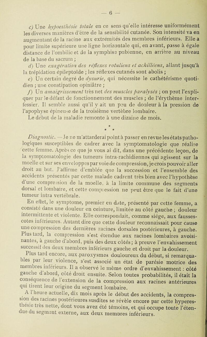 c) Une hypoesthésie totale en ce sens qu'elle intéresse uniformément les diverses manières d’être de la sensibilité cutanée. Son intensité va en augmentant de la racine aux extrémités des membres inférieurs. Elle a pour limite supérieure une ligne horizontale qui, en avant, passe à égale distance de l’ombilic et de la sympliise pubienne, en arrière au niveau de la base du sacrum ; d) Une exagération des réflexes rotuliens et achilléens, allant jusqu’à la trépidation épileptoïde ; les réflexes cutanés sont abolis ; é) Un certain degré de dysurie, qui nécessite le cathétérisme quoti¬ dien ; une constipation opiniâtre ; f) Un amaigrisse?nent très net des muscles paralysés ; on peut l’expli¬ quer par le défaut de fonctionnement des muscles ; de l’érythème inter¬ fessier. Il semble aussi qu’il y ait un peu de douleur à la pression de l’apophyse épineuse de la troisième vertèbre lombaire. Ue début de la maladie remonte à une dizaine de mois. # # # Diagnostic. —Je ne m’attarderai point à passer en revue les états patho¬ logiques susceptibles de cadrer avec la symptomatologie que réalise cette femme. Après ce que je vous ai dit, dans une précédente leçon, de la symptomatologie des tumeurs intra-rachidiennes qui agissent sur la moelle et sur ses enveloppes par voie de compression, je crois pouvoir aller droit au but. J’affirme d'emblée que la succession et l’ensemble des accidents présentés par cette malade cadrent très bien avec l'hypothèse dune compression de la moelle, à la limite commune des segments dorsal et lombaire, et cette compression ne peut être que le fait d’une tumeur intra vertébrale. En effet, le symptôme, premier en date, présenté par cette femme, a consisté dans une douleur en ceinture, limitée au côté gauche ; douleur intermittente et violente. Elle correspondait, comme siège, aux fausses- cotes inférieures. Autant dire que cette douleur reconnaissait pour cause une compression des dernières racines dorsales postérieures, à gauche. Plus tard, la compression s’est étendue aux racines lombaires avoisi¬ nantes, à gauche d abord, puis des deux côtés; à preuve l'envahissement successif des deux membres inférieurs gauche et droit par la douleur. Plus tard encore, aux .paroxysmes douloureux du début, si remarqua¬ bles pai leur violence, s’est associé un état de parésie motrice des membies inféiieurs. Il a observé le même ordre d’envahissement : côté gauche d’abord, côté droit ensuite. Selon toutes probabilités, il était la conséquence de 1 extension de la compression aux racines antérieures qui tirent leur origine du segment lombaire. . ^ 1 heur e actuelle, dix mois après le début des accidents, la compres- sion des iacines postérieures susdites se révèle encore par cette hyperes¬ thésie très nette, dont vous avez été témoins, et qui occupe toute l'éten¬ due du segment externe, aux deux memores inférieurs.