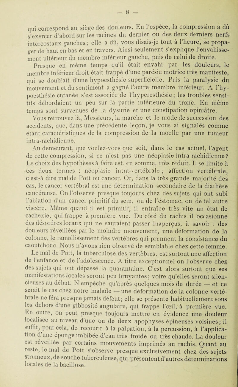 qui correspond au siège des douleurs. En l'espèce, la compression a dû s’exercer d'abord sur les racines du dernier ou des deux derniers nerfs intercostaux gauches; elle a dû, vous disais-je tout à l’heure, se propa¬ ger de haut en bas et en travers. Ainsi seulement s’explique l’envahisse¬ ment ultérieur du membre inférieur gauche, puis de celui de droite. Presque en même temps qu’il était envahi par les douleurs, le membre inférieur droit était frappé d’une parésie motrice très manifeste, qui se doublait d’une hypoesthésie superficielle. Puis la paralysie du mouvement et du sentiment a gagné l’autre membre inférieur. A l’hy- poesthésie cutanée s’est associée de l’hyperesthésie; les troubles sensi¬ tifs débordaient un peu sur la partie inférieure du tronc. En même temps sont survenues de la dysurie et une constipation opiniâtre. Vous retrouvez là, Messieurs, la marche et le mode de succession des accidents, que, dans une précédente leçon, je vous ai signalés comme étant caractéristiques de la compression de la moelle par une tumeur intra-rachidienne. Au demeurant, que voulez-vous que soit, dans le cas actuel, l’agent de cette compression, si ce n'est pas une néoplasie intra rachidienne ? Le choix des hypothèses à faire est. en somme, très réduit. Il se limite à ces deux termes : néoplasie intra-vertébrale ; affection vertébrale, c'est-à dire mal de Pott ou cancer. Or, dans la très grande majorité des cas, le cancer vertébral est une détermination secondaire de la diathèse cancéreuse. On l’observe presque toujours chez des sujets qui ont subi l’ablation d’un cancer primitif du sem, ou de l’éstomac, ou de tel autre viscère. Même quand il est primitif, il entraîne très vite un état de cachexie, qui frappe à première vue. Du côté du rachis il occasionne des désordres locaux qui ne sauraient passer inaperçus, à savoir : des douleurs réveillées par le moindre mouvement, une déformation de la colonne, le ramollissement des vertèbres qui prennent la consistance du caoutchouc. Nous n’avons rien observé de semblable chez cette femme. Le mal de Pott, la tuberculose des vertèbres, est surtout une affection de 1 enfance et de l’adolescence. A titre exceptionnel on l’observe chez des sujets qui ont dépassé la quarantaine. C’est alors surtout que ses manifestations locales seront peu bruyantes; voire qu’elles seront silen¬ cieuses au début. N’empêche qu’après quelques mois de durée — et ce serait le cas chez notre malade — une déformation de la colonne verté¬ brale ne féra presque jamais défaut; elle se présente habituellement sous les dehors d’une gibbosité angulaire, qui frappe l’œil, à première vue. En outre, on peut presque toujours mettre en évidence une douleur localisée au niveau d’une ou de deux apophyses épineuses voisines; il suffit, pour cela, de recourir à la palpation, à la percussion, à l’applica¬ tion dune éponge imbibée d’eau très froide ou très chaude. La douleur est réveillée par certains mouvements imprimés au rachis. Quant au reste, le mal de Pott s'observe presque exclusivement chez des sujets strumeux, de souche tuberculeuse, qui présentent d’autres déterminations locales de la bacillose.