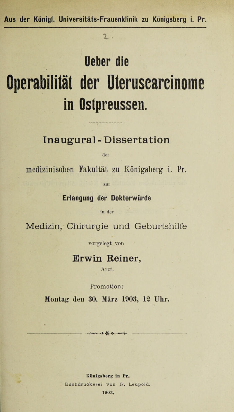 1 . Heber die Operabilität der Uteruscarcinome in Ostpreussen. Inaugural - Dissertation der medizinischen Fakultät zu Königsberg i. Pr. zur Erlangung der Doktorwürde in der Medizin, Chirurgie und Geburtshilfe 4 vorgelegt von Erwin Reiner, Arzt. Promotion: Montag den 30. März 1903, 12 Ulir. % - Königsberg in Pr. Buchdruckerei von R. Leupold. 1903.