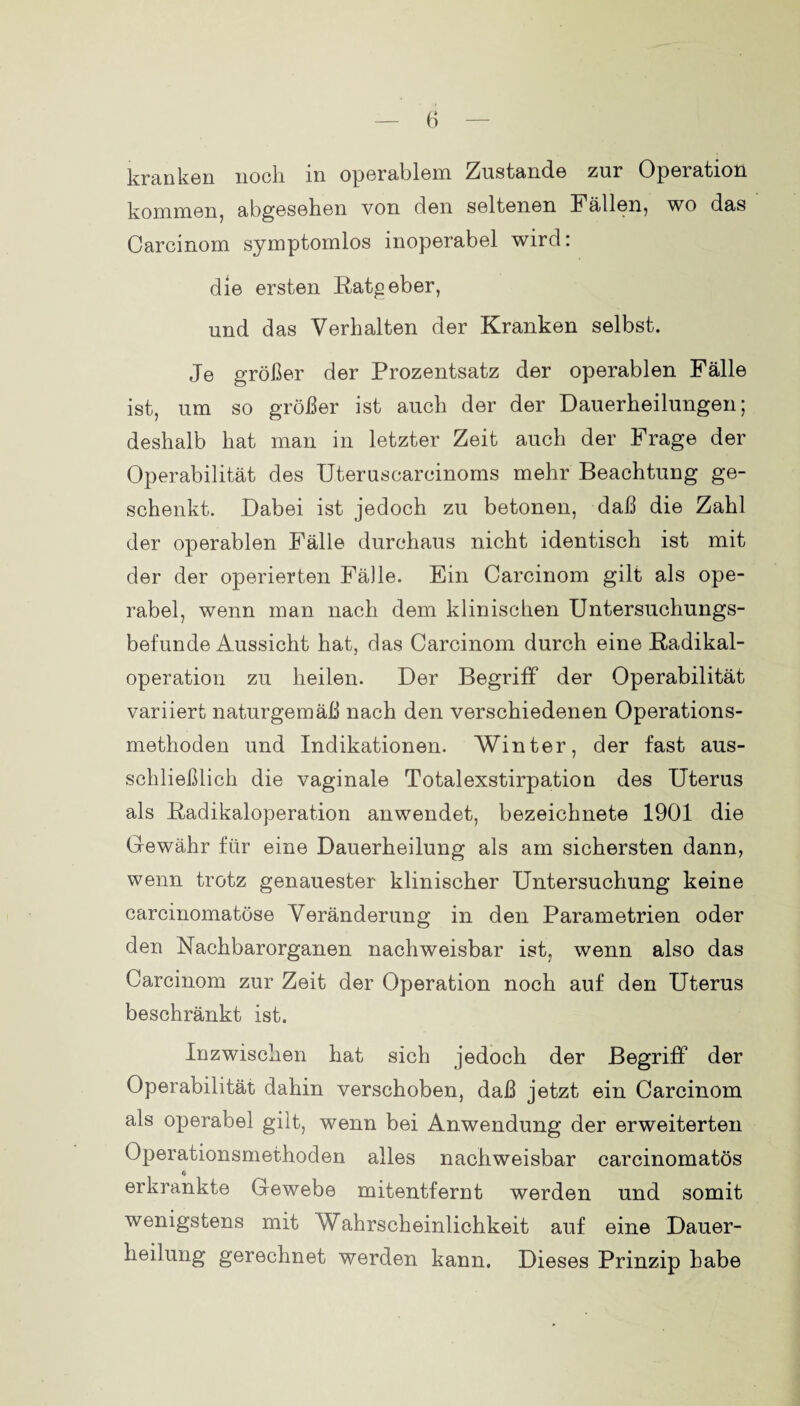 kranken noch in operablem Zustande zur Opeiation kommen, abgesehen von den seltenen Fällen, wo das Carcinom symptomlos inoperabel wird: die ersten Ratgeber, und das Verhalten der Kranken selbst. Je größer der Prozentsatz der operablen Fälle ist, um so größer ist auch der der Dauerheilungen; deshalb hat man in letzter Zeit auch der Frage der Operabilität des Uteruscarcinoms mehr Beachtung ge¬ schenkt. Dabei ist jedoch zu betonen, daß die Zahl der operablen Fälle durchaus nicht identisch ist mit der der operierten Fälle. Ein Carcinom gilt als ope¬ rabel, wenn man nach dem klinischen Untersuchungs¬ befunde Aussicht hat, das Carcinom durch eine Radikal¬ operation zu heilen. Der Begriff der Operabilität variiert naturgemäß nach den verschiedenen Operations¬ methoden und Indikationen. Winter, der fast aus¬ schließlich die vaginale Totalexstirpation des Uterus als Radikaloperation anwendet, bezeichnete 1901 die Gewähr für eine Dauerheilung als am sichersten dann, wenn trotz genauester klinischer Untersuchung keine carcinomatöse Veränderung in den Parametrien oder den Nachbarorganen nachweisbar ist, wenn also das Carcinom zur Zeit der Operation noch auf den Uterus beschränkt ist. Inzwischen hat sich jedoch der Begriff der Operabilität dahin verschoben, daß jetzt ein Carcinom als operabel gilt, wenn bei Anwendung der erweiterten Operationsmethoden alles nachweisbar carcinomatös $ erkrankte Gewebe mitentfernt werden und somit wenigstens mit Wahrscheinlichkeit auf eine Dauer- heilung gerechnet werden kann. Dieses Prinzip habe