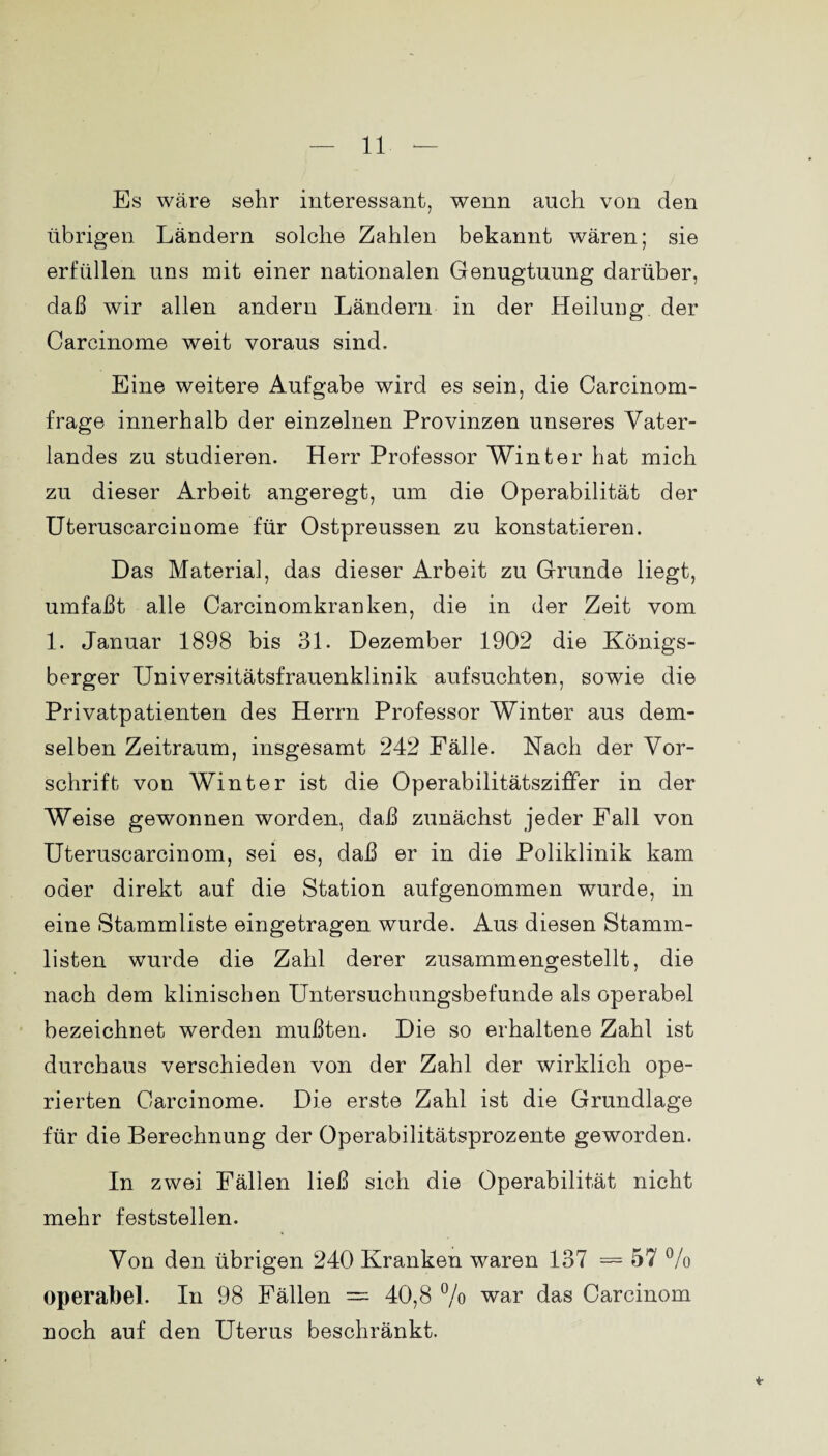 Es wäre sehr interessant, wenn auch von den übrigen Ländern solche Zahlen bekannt wären; sie erfüllen uns mit einer nationalen Genugtuung darüber, daß wir allen andern Ländern in der Heilung der Carcinome weit voraus sind. Eine weitere Aufgabe wird es sein, die Carcinom- frage innerhalb der einzelnen Provinzen unseres Vater¬ landes zu studieren. Herr Professor Winter hat mich zu dieser Arbeit angeregt, um die Operabilität der Uteruscarcinome für Ostpreussen zu konstatieren. Das Material, das dieser Arbeit zu Grunde liegt, umfaßt alle Carcinomkranken, die in der Zeit vom 1. Januar 1898 bis 31. Dezember 1902 die Königs¬ berger TJniversitätsfrauenklinik aufsuchten, sowie die Privatpatienten des Herrn Professor Winter aus dem¬ selben Zeitraum, insgesamt 242 Fälle. Nach der Vor¬ schrift von Winter ist die Operabilitätsziffer in der Weise gewonnen worden, daß zunächst jeder Fall von Uteruscarcinom, sei es, daß er in die Poliklinik kam oder direkt auf die Station aufgenommen wurde, in eine Stammliste eingetragen wurde. Aus diesen Stamm¬ listen wurde die Zahl derer zusammengestellt, die nach dem klinischen Untersuchungsbefunde als operabel bezeichnet werden mußten. Die so erhaltene Zahl ist durchaus verschieden von der Zahl der wirklich ope¬ rierten Carcinome. Die erste Zahl ist die Grundlage für die Berechnung der Operabilitätsprozente geworden. In zwei Fällen ließ sich die Operabilität nicht mehr feststellen. Von den übrigen 240 Kranken waren 137 = 57 % operabel. In 98 Fällen — 40,8 % war das Carcinom noch auf den Uterus beschränkt. *■