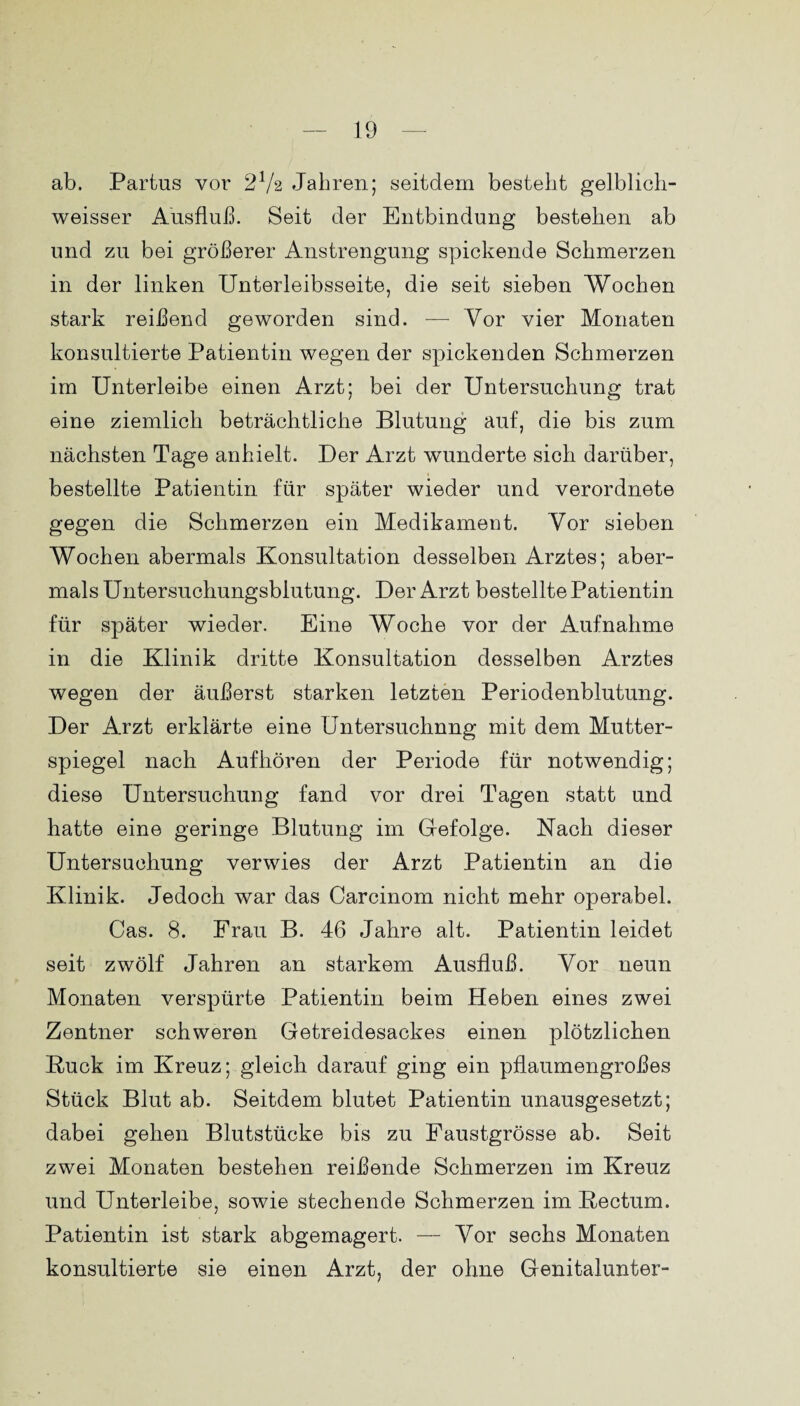 ab. Partus vor 2V2 Jahren; seitdem besteht gelblich- weisser Ausfluß. Seit der Entbindung bestehen ab und zu bei größerer Anstrengung spickende Schmerzen in der linken Unterleibsseite, die seit sieben Wochen stark reißend geworden sind. — Vor vier Monaten konsultierte Patientin wegen der spickenden Schmerzen im Unterleibe einen Arzt; bei der Untersuchung trat eine ziemlich beträchtliche Blutung auf, die bis zum nächsten Tage anhielt. Der Arzt wunderte sich darüber, bestellte Patientin für später wieder und verordnete gegen die Schmerzen ein Medikament. Vor sieben Wochen abermals Konsultation desselben Arztes; aber¬ mals Untersuchungsbiutung. Der Arzt bestellte Patientin für später wieder. Eine Woche vor der Aufnahme in die Klinik dritte Konsultation desselben Arztes wegen der äußerst starken letzten Periodenblutung. Der Arzt erklärte eine Untersuchung mit dem Mutter¬ spiegel nach Aufhören der Periode für notwendig; diese Untersuchung fand vor drei Tagen statt und hatte eine geringe Blutung im Gefolge. Nach dieser Untersuchung verwies der Arzt Patientin an die Klinik. Jedoch war das Carcinom nicht mehr operabel. Gas. 8. Frau B. 46 Jahre alt. Patientin leidet seit zwölf Jahren an starkem Ausfluß. Vor neun Monaten verspürte Patientin beim Heben eines zwei Zentner schweren Getreidesackes einen plötzlichen Ruck im Kreuz; gleich darauf ging ein pflaumengroßes Stück Blut ab. Seitdem blutet Patientin unausgesetzt; dabei gehen Blutstücke bis zu Faustgrösse ab. Seit zwei Monaten bestehen reißende Schmerzen im Kreuz und Unterleibe, sowie stechende Schmerzen im Rectum. Patientin ist stark abgemagert. — Vor sechs Monaten konsultierte sie einen Arzt, der ohne Genitalunter-