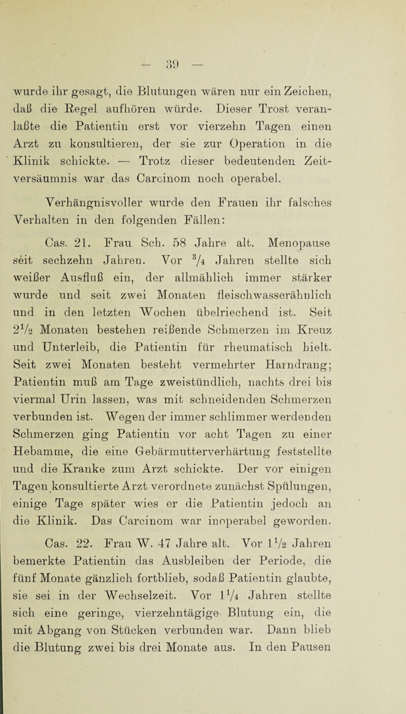 wurde ihr gesagt, die Blutungen wären nur ein Zeichen, daß die Regel aufhören würde. Dieser Trost veran- laßte die Patientin erst vor vierzehn Tagen einen Arzt zu konsultieren, der sie zur Operation in die Klinik schickte. — Trotz dieser bedeutenden Zeit¬ versäumnis war das Carcinom noch operabel. Verhängnisvoller wurde den Frauen ihr falsches Verhalten in den folgenden Fällen: Cas. 21. Frau Sch. 58 Jahre alt. Menopause seit sechzehn Jahren. Vor 3/4 Jahren stellte sich weißer Ausfluß ein, der allmählich immer stärker wurde und seit zwei Monaten fleischwasserähnlich und in den letzten Wochen übelriechend ist. Seit 2V2 Monaten bestehen reißende Schmerzen im Kreuz und Unterleib, die Patientin für rheumatisch hielt. Seit zwei Monaten besteht vermehrter Harndrang; Patientin muß am Tage zweistündlich, nachts drei bis viermal Urin lassen, was mit schneidenden Schmerzen verbunden ist. Wegen der immer schlimmer werdenden Schmerzen ging Patientin vor acht Tagen zu einer Hebamme, die eine Gebärmutterverhärtung feststellte und die Kranke zum Arzt schickte. Der vor einigen Tagen konsultierte Arzt verordnete zunächst Spülungen, einige Tage später wies er die Patientin jedoch an die Klinik. Das Carcinom war inoperabel geworden. Cas. 22. Frau W. 47 Jahre alt. Vor IV2 Jahren bemerkte Patientin das Ausbleiben der Periode, die fünf Monate gänzlich fortblieb, sodaß Patientin glaubte, sie sei in der Wechselzeit. Vor I1/4 Jahren stellte sich eine geringe, vierzehntägige Blutung ein, die mit Abgang von Stücken verbunden war. Dann blieb die Blutung zwei bis drei Monate aus. In den Pausen