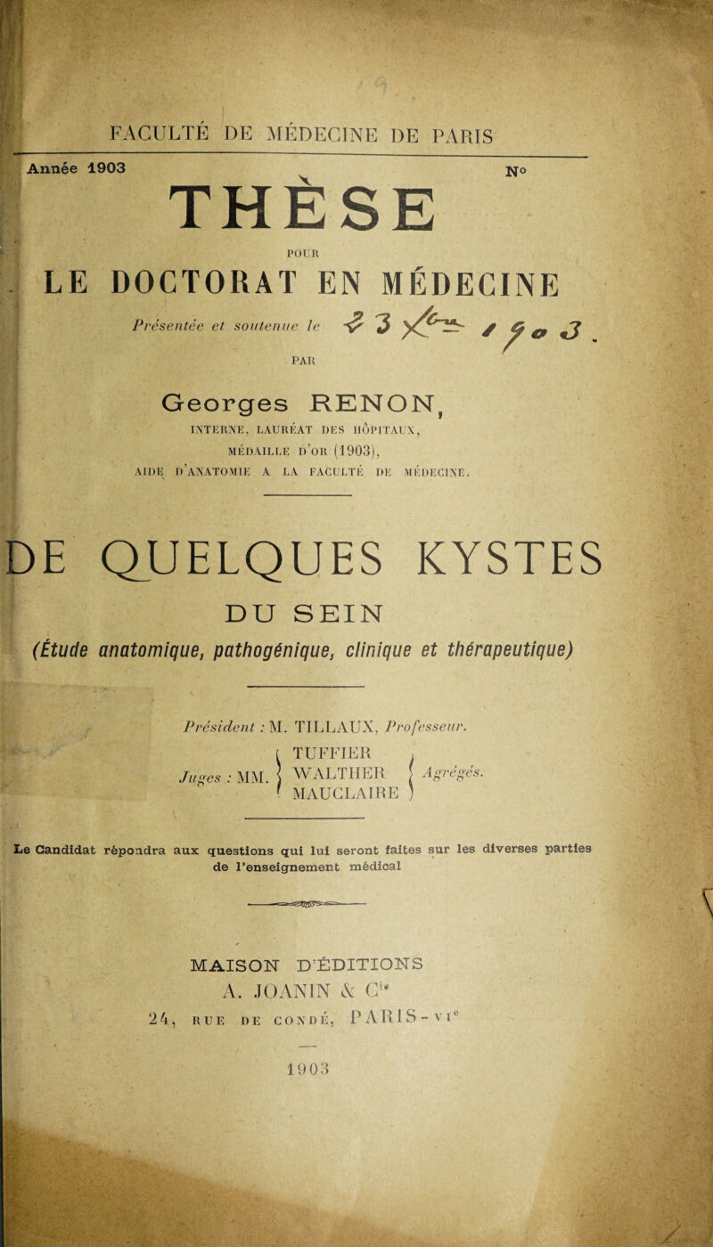 - Année 1903 THÈSE No POUR LE DOCTORAT EN MÉDECINE Présentée et soutenue le PAU ^ 3 / / * «J Georges RKNON( INTERNE, LAURÉAT DES HOPITAUX, MÉDAILLE I)’OR (1903), AIDF^ D’ANATOMIE A LA FACULTÉ DE MÉDECINE. DE QUELQUES KYSTES DU SEIN (Étude anatomique, pathogénique, clinique et thérapeutique) Président : M. TILLAUX, Professeur. [ TUFFIER , Juges : MM. ] WALTHER [ Agrégés. ' MÂUCLAIRE I Le Candidat répondra aux questions qui lui seront faites sur les diverses parties de l’enseignement médical ■-—- MAISON D’ÉDITIONS A. JOANIN & Ci4