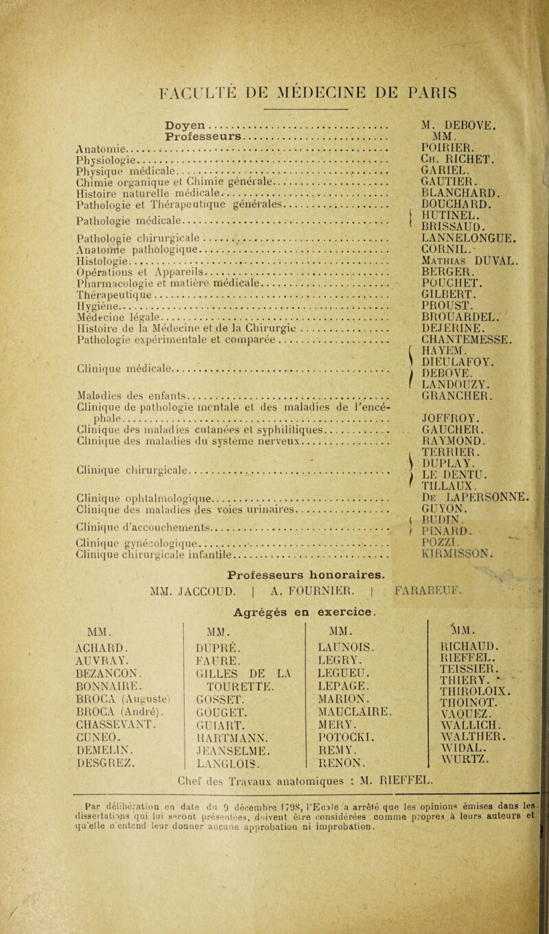 Doyen. Professeurs. Anatomie... Physiologie. Physique médicale. . Chimie organique et Chimie générale... Histoire naturelle médicale.-. Pathologie et Thérapeutique générales. Pathologie médicale. Pathologie chirurgicale.. Anatomie pathologique. Histologie.. Opérations et Appareils. Pharmacologie et matière médicale. Thérapeutique. Hygiène. Médecine légale. Histoire de la Médecine et de la Chirurgie Pathologie expérimentale et comparée Clinique médicale. Maladies des enfants. Clinique de pathologie mentale et des maladies de l'encé¬ phale. Clinique des maladies cutanées et syphilitiques. Clinique des maladies du système nerveux. Clinique chirurgicale. Clinique ophtalmologique. Clinique des maladies des voies urinaires. Clinique d’accouchements. Clinique gynécologique. Clinique chirurgicale infantile. Professeurs honoraires. MM. JACCOUD. | A. FOURNIER. 1 Agrégés en exercice. M. DEBOYE. MM. POIRIER. Ch. RJCHET. GARIEL. ' GAUTIER. BLANCHARD. BOUCHARD. HUTINEL. BRISSAUD. LANNELONGUE. CORNIL.' Mathias DUVAL. BERGER. POUC1IET. GILBERT. PROUST. BROUARDEL. DEJERINE. CHANTEMESSE. i HAYEM. 1 DI EU LA FO Y. I DEBOYE. f LANDOUZY. GRANCHER. JOFFROY. GAUCHER. RAYMOND. , TERRIER. ) DUPLAY. ) LE DENTU. ' TILLAUX. De LAPERSONNE. GUYON. < BUDIN. } PINARD. POZZI. KIRMISSON. FARABEUF, MM. MM. MM. ACHARD. DUPRÉ. LAÜNOIS. AUVRAY. FAURE. LEGRY. BEZANCON. GILLES DE LA LEGUEU. BONNAIRE. TOURETTE. LEPAGE. BROCA (Auguste) COSSET. MARION. BROCA (André). C.OUGET, MAUCLAIRE. CHASSE VANT. GU IA RT. MERY. CUNEO. HARTMANN. POTOCKI. DEMELIN. JEANSELME. REMY. DESGREZ. LANGLOIS. RENON. 'MM. RICHAUD. RIEFFEL. TE1SSIER. THIERY. * THIROLOIX. TIIOINOT. VAQUEZ. WALLICH. WALTHER. WIDAL. WURTZ. Chef des Travaux anatomiques : M. RIEFFEL. Par délibération en date dn 9 décembre 179S, l’Eoale a arrêté que les opinion* émises dans les dissertations qui lui seront présentées, doivent être considérées comme propres à leurs auteurs et qu’elle n entend leur donner aucune approbation ni improbation.