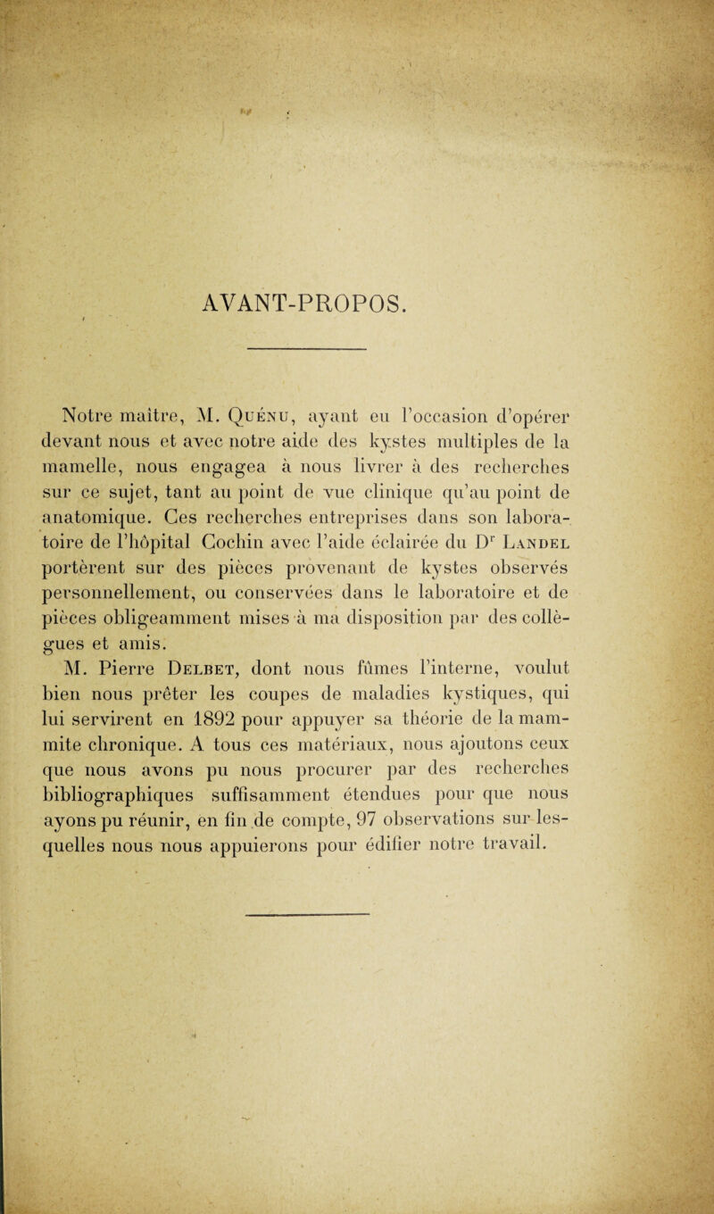 AVANT-PROPOS. Notre maître, M. Quénu, ayant eu l’occasion d’opérer devant nous et avec notre aide des kystes multiples de la mamelle, nous engagea à nous livrer à des recherches sur ce sujet, tant au point de vue clinique qu’au point de anatomique. Ces recherches entreprises dans son labora¬ toire de l’hôpital Gochin avec l’aide éclairée du Dr Landel portèrent sur des pièces provenant de kystes observés personnellement, ou conservées dans le laboratoire et de pièces obligeamment mises à ma disposition par des collè¬ gues et amis. M. Pierre Delbet, dont nous fûmes l’interne, voulut bien nous prêter les coupes de maladies kystiques, qui lui servirent en 1892 pour appuyer sa théorie de la mam- mite chronique. A tous ces matériaux, nous ajoutons ceux que nous avons pu nous procurer par des recherches bibliographiques suffisamment étendues pour que nous ayons pu réunir, en fin .de compte, 97 observations sur les¬ quelles nous nous appuierons pour édifier notre travail.