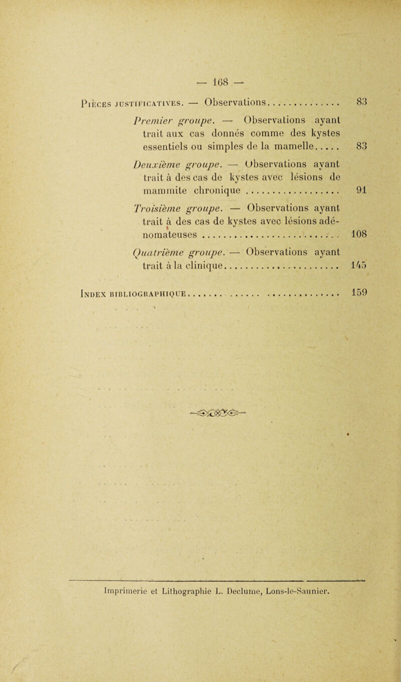 Pièces justificatives. — Observations 8 Premier groupe. — Observations ayant trait aux cas donnés comme des kystes essentiels ou simples de la mamelle. Deuxième groupe. — Observations ayant trait à des cas de kystes avec lésions de mammite chronique. Troisième groupe. — Observations ayant trait à des cas de kystes avec lésions adé¬ nomateuses . Quatrième groupe. — Observations ayant trait à la clinique. 83 91 108 145 Index bibliographique 159 Imprimerie et Lithographie L. Declurne, Lons-le-Saunier. / /
