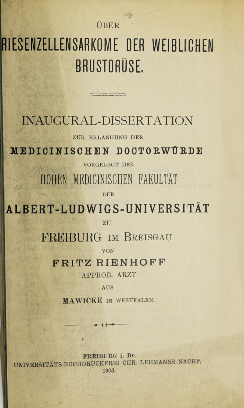 ÜBER RIESENZELLENSARKOME OER WEIBLICHEN BRUSTDRÜSE. INAUGURAL-DISSERT ATION ZUR ERLANGUNG DER MEDICINISCHEN DO CT OB, WÜRDE VORGELEGT DER /. v HOHEN MEDICINISCHEN FAKULTÄT DER ALBERT-LUDWIGS-UNIVERSITÄT ZU FREIBURG im Breisgau VON FRITZ RIENHOFF APPROB. ARZT AUS MAWICKE IN WESTFALEN. FREIBURG i. Br. UNIVERSITÄTS-BUCHDRUCKEREI CIIR. LEHMANNS NAC Hl. 1903.