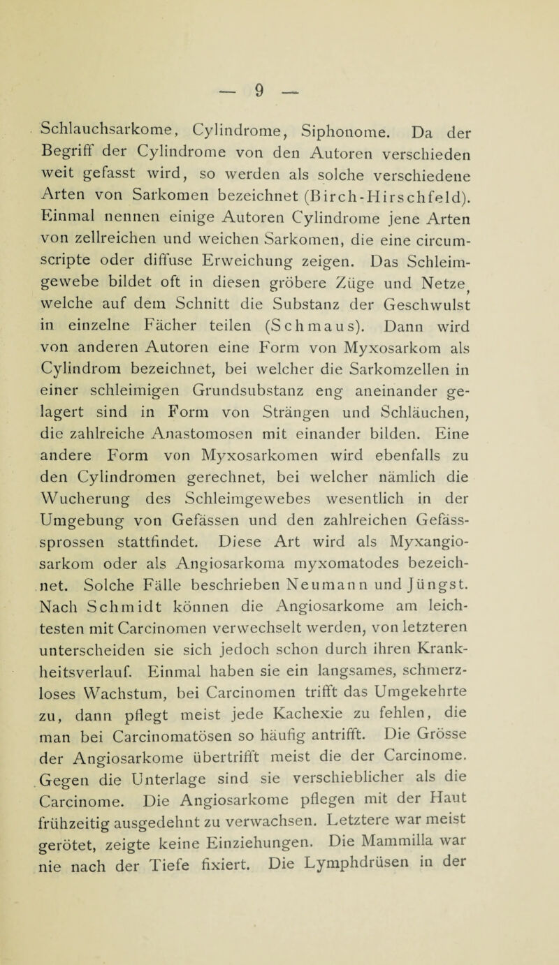 Schlauchsarkome, Cylindrome, Siphonome. Da der Begriff' der Cylindrome von den Autoren verschieden weit gefasst wird, so werden als solche verschiedene Arten von Sarkomen bezeichnet (Birch-Hirschfeld). Einmal nennen einige Autoren Cylindrome jene Arten von zellreichen und weichen Sarkomen, die eine circum- scripte oder diffuse Erweichung zeigen. Das Schleim¬ gewebe bildet oft in diesen gröbere Züge und Netze^ welche auf dem Schnitt die Substanz der Geschwulst in einzelne Fächer teilen (Schmaus). Dann wird von anderen Autoren eine Form von Myxosarkom als Cylindrom bezeichnet, bei welcher die Sarkomzellen in einer schleimigen Grundsubstanz eng aneinander ge¬ lagert sind in Form von Strängen und Schläuchen, die zahlreiche Anastomosen mit einander bilden. Eine andere Form von Myxosarkometi wird ebenfalls zu den Cylindromen gerechnet, bei welcher nämlich die Wucherung des Schleimgewebes wesentlich in der Umgebung von Gefässen und den zahlreichen Gefäss- sprossen stattfindet. Diese Art wird als Myxangio- sarkom oder als Angiosarkoma myxomatodes bezeich¬ net. Solche Fälle beschrieben Neumann und Jüngst. Nach Schmidt können die Angiosarkome am leich¬ testen mit Carcinomen verwechselt werden, von letzteren unterscheiden sie sich jedoch schon durch ihren Krank- heitsverlaufi Einmal haben sie ein langsames, schmerz¬ loses Wachstum, bei Carcinomen trifft das Umgekehrte zu, dann pflegt meist jede Kachexie zu fehlen, die man bei Carcinomatösen so häufig antrifft. Die Grösse der Angdosarkome übertrifft meist die der Carcinome. o Gegen die Unterlage sind sie verschieblicher als die Carcinome. Die Angiosarkome pflegen mit der Haut frühzeitig ausgedehnt zu verwachsen. Letztere war meist gerötet, zeigte keine Einziehungen. Die Mammilla war nie nach der Tiefe fixiert. Die Lyniphdrüsen in der