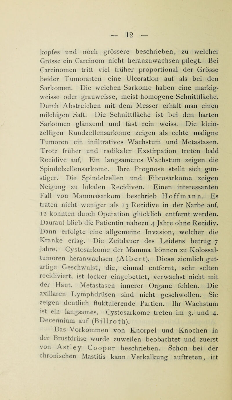 kopfes und noch grössere beschrieben, zu welcher Grösse ein Carcinom nicht heranzuwachsen pflegt. Bei Carcinomen tritt viel früher proportional der Grösse beider Tumorarten eine Ulceration auf als bei den Sarkomen. Die weichen Sarkome haben eine markig- weisse oder grauweisse, meist homogene Schnittfläche. Durch Abstreichen mit dem Messer erhält man einen milchigen Saft. Die Schnittfläche ist bei den harten Sarkomen glänzend und fast rein weiss. Die klein¬ zelligen Rundzellensarkome zeigen als echte maligne Tumoren ein infiltratives Wachstum und Metastasen. Trotz früher und radikaler Exstirpation treten bald Recidive auf. Ein langsameres Wachstum zeigen die Spindelzellensarkome. Ihre Prognose stellt sich gün¬ stiger. Die Spindelzellen und Pübrosarkome zeigen Neigung zu lokalen Recidiven. Einen interessanten Fall von Mammasarkom beschrieb Hoffmann. Es traten nicht weniger als 13 Recidive in der Narbe auf. 12 konnten durch Operation glücklich entfernt werden. Daurauf blieb die Patientin nahezu 4 Jahre ohne Recidiv. Dann erfolgte eine allgemeine Invasion, welcher die Kranke erlag. Die Zeitdauer des Leidens betrug 7 Jahre. Cystosarkome der Mamma können zu Kolossal- tumoren heranwachsen (Albert). Diese ziemlich gut¬ artige Geschwulst, die, einmal entfernt, sehr selten recidiviert, ist locker eingebettet, verwächst nicht mit der Haut. Metastasen innerer Organe fehlen. Die axillaren Lymphdrüsen sind nicht geschwollen. Sie zeigen deutlich fluktuierende Partien. Ihr Wachstum ist ein langsames. Cystosarkome treten im 3. und 4. Decennium auf (Billroth). Das Vorkommen von Knorpel und Knochen in der Brustdrüse wurde zuweilen beobachtet und zuerst von Astley C00per beschrieben. Schon bei der chronischen Mastitis kann Verkalkung auftreten, ist