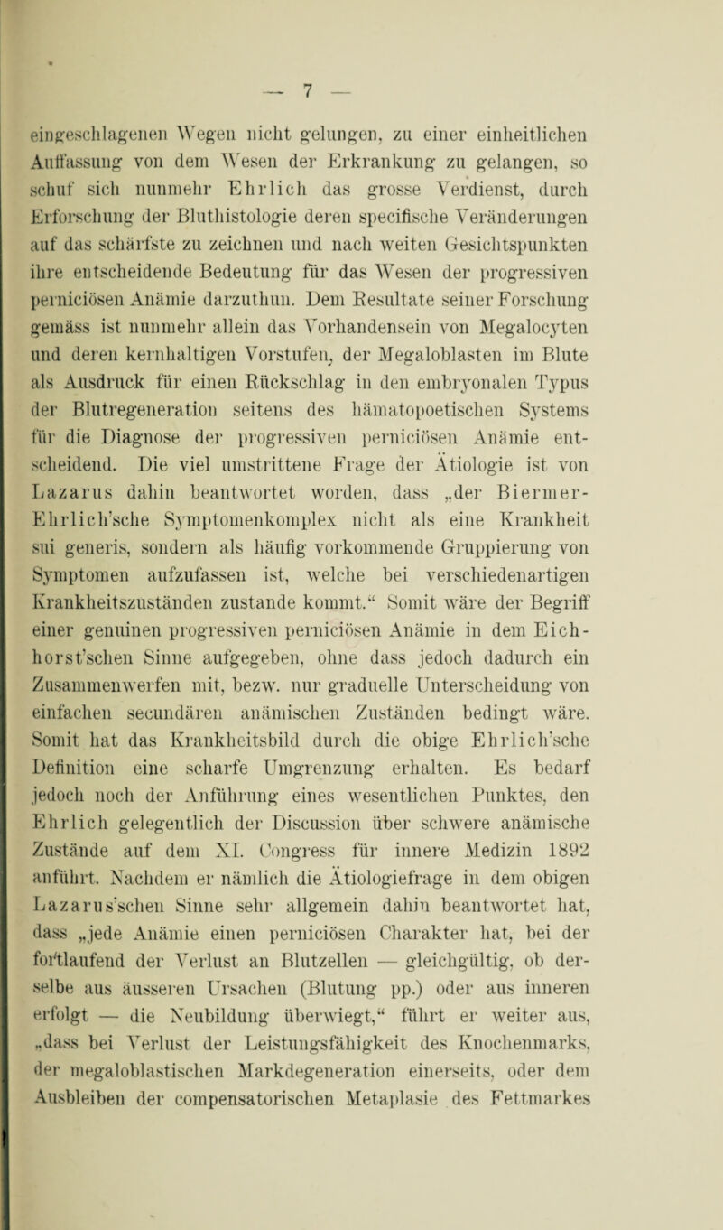 eingeschlagenen Wegen nicht gelungen, zu einer einheitlichen Auffassung von dem Wesen der Erkrankung zu gelangen, so schuf sich nunmehr Ehrlich das grosse Verdienst, durch Erforschung der Bluthistologie deren specifische Veränderungen auf das schärfste zu zeichnen und nach weiten Gesichtspunkten ihre entscheidende Bedeutung für das Wesen der progressiven perniciösen Anämie darzuthun. Dem Resultate seiner Forschung gemäss ist nunmehr allein das Vorhandensein von Megalocyten und deren kernhaltigen Vorstufen, der Megaloblasten im Blute als Ausdruck für einen Rückschlag in den embryonalen Typus der Blutregeneration seitens des häinatopoetischen Systems für die Diagnose der progressiven perniciösen Anämie ent¬ scheidend. Die viel umstrittene Frage der Ätiologie ist von Lazarus dahin beantwortet worden, dass ,.der Biermer- Ehrlich’sche Symptomenkomplex nicht als eine Krankheit sui generis, sondern als häufig vorkommende Gruppierung von Symptomen aufzufassen ist, welche bei verschiedenartigen Krankheitszuständen zustande kommt.“ Somit wäre der Begriff einer genuinen progressiven perniciösen Anämie in dem Eich- horst’schen Sinne aufgegeben, ohne dass jedoch dadurch ein Zusammenwerfen mit, bezw. nur graduelle Unterscheidung von einfachen secundären anämischen Zuständen bedingt wäre. Somit hat das Krankheitsbild durch die obige Ehrlich’sche Definition eine scharfe Umgrenzung erhalten. Es bedarf jedoch noch der Anführung eines wesentlichen Punktes, den Ehrlich gelegentlich der Discussion über schwere anämische Zustände auf dem XI. Congress für innere Medizin 1892 anführt. Nachdem er nämlich die Ätiologiefrage in dem obigen Lazarus’schen Sinne sehr allgemein dahin beantwortet hat, dass „jede Anämie einen perniciösen Charakter hat, bei der fortlaufend der Verlust an Blutzellen — gleichgültig, ob der¬ selbe aus äusseren Ursachen (Blutung pp.) oder aus inneren erfolgt — die Neubildung überwiegt,“ führt er weiter aus, „dass bei Verlust der Leistungsfähigkeit des Knochenmarks, der megaloblastischen Markdegeneration einerseits, oder dem Ausbleiben der compensatoriscken Metaplasie des Fettmarkes