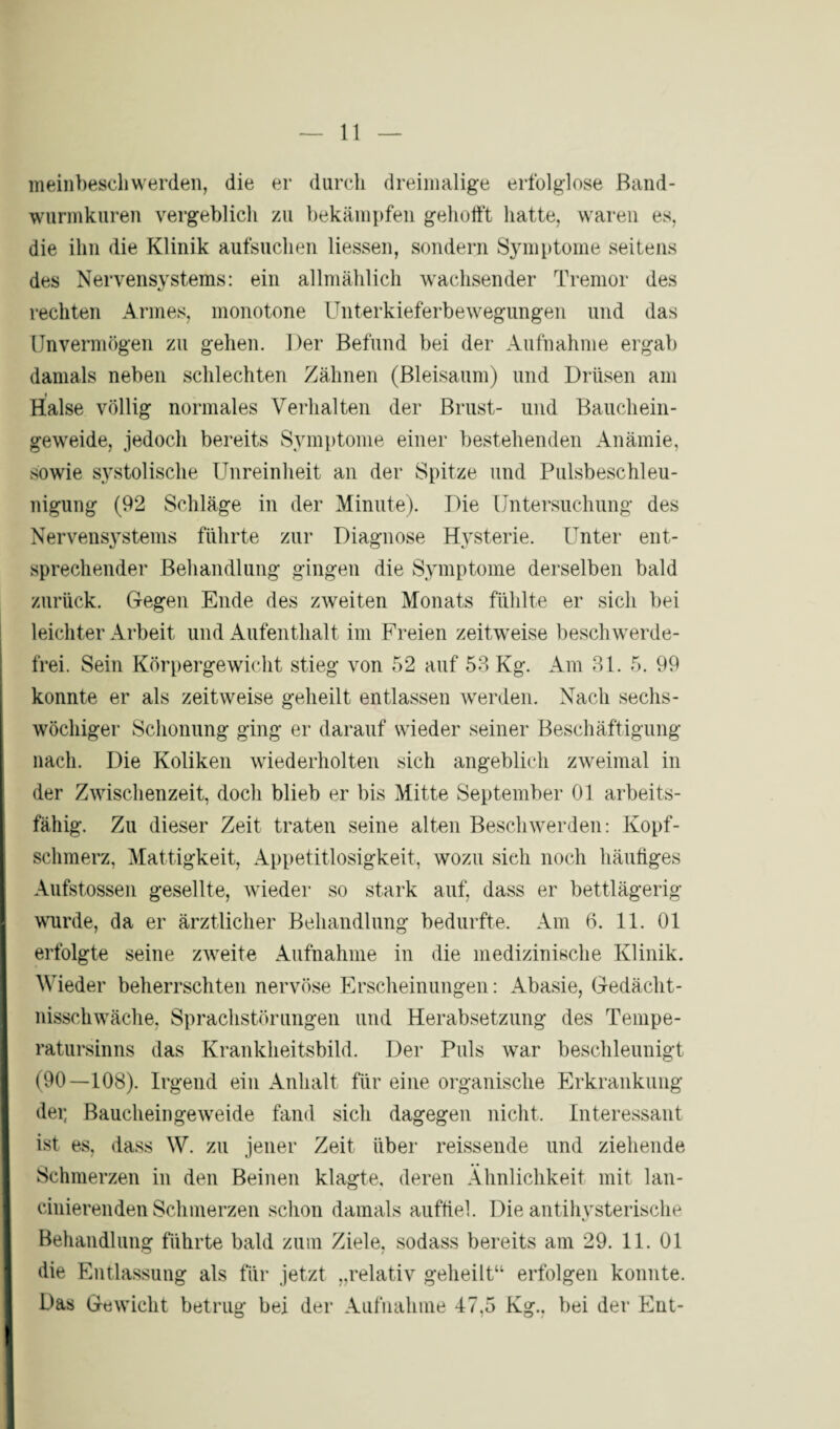 meinbeschwerden, die er durch dreimalige erfolglose Band- wurmkuren vergeblich zu bekämpfen gehofft hatte, waren es, die ihn die Klinik aufsuchen Hessen, sondern Symptome seitens des Nervensystems: ein allmählich wachsender Tremor des rechten Armes, monotone Unterkieferbewegungen und das Unvermögen zu gehen. Der Befund bei der Aufnahme ergab damals neben schlechten Zähnen (Bleisaum) und Drüsen am _i Halse völlig normales Verhalten der Brust- und Bauchein¬ geweide, jedoch bereits Symptome einer bestehenden Anämie, sowie systolische Unreinheit an der Spitze und Pulsbeschleu¬ nigung (92 Schläge in der Minute). Die Untersuchung des Nervensystems führte zur Diagnose Hysterie. Unter ent¬ sprechender Behandlung gingen die Symptome derselben bald zurück. Gegen Ende des zweiten Monats fühlte er sich bei leichter Arbeit und Aufenthalt im Freien zeitweise beschwerde¬ frei. Sein Körpergewicht stieg von 52 auf 53 Kg. Am 31. 5. 99 konnte er als zeitweise geheilt entlassen werden. Nach sechs¬ wöchiger Schonung ging er darauf wieder seiner Beschäftigung nach. Die Koliken wiederholten sich angeblich zweimal in der Zwischenzeit, doch blieb er bis Mitte September 01 arbeits¬ fähig. Zu dieser Zeit traten seine alten Beschwerden: Kopf¬ schmerz, Mattigkeit, Appetitlosigkeit, wozu sich noch häufiges Aufstossen gesellte, wieder so stark auf, dass er bettlägerig wurde, da er ärztlicher Behandlung bedurfte. Am 6. 11. 01 erfolgte seine zweite Aufnahme in die medizinische Klinik. Wieder beherrschten nervöse Erscheinungen: Abasie, Gedächt¬ nisschwäche, Sprachstörungen und Herabsetzung des Tempe¬ ratursinns das Krankheitsbild. Der Puls war beschleunigt (90—108). Irgend ein Anhalt für eine organische Erkrankung dei; Baucheingeweide fand sich dagegen nicht. Interessant ist es, dass W. zu jener Zeit über reissende und ziehende Schmerzen in den Beinen klagte, deren Ähnlichkeit mit lan- cinierenden Schmerzen schon damals auffiel. Die antihysterische Behandlung führte bald zum Ziele, sodass bereits am 29. 11. 01 die Entlassung als für jetzt „relativ geheilt“ erfolgen konnte. Das Gewicht betrug bei der Aufnahme 47,5 Kg., bei der Ent-