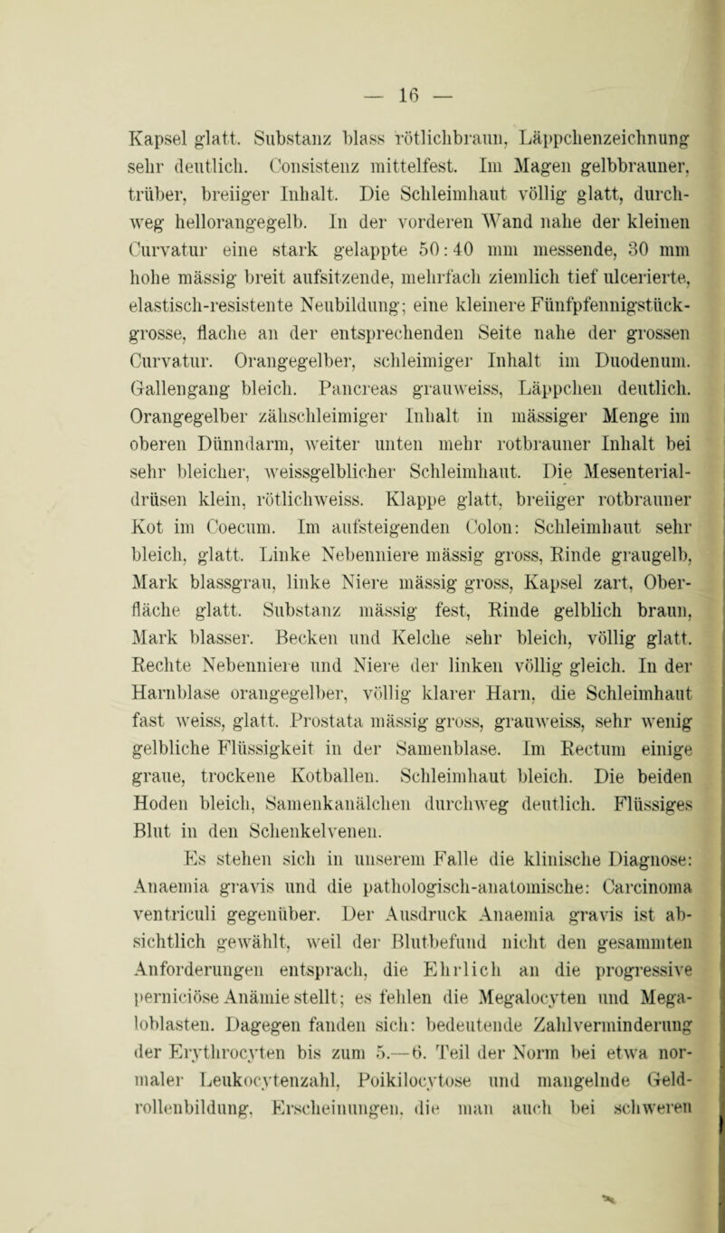 Kapsel glatt. Substanz blass rötlichbraun, Läppclienzeichnung sehr deutlich. Consistenz mittelfest. Im Magen gelbbrauner, trüber, breiiger Inhalt. Die Schleimhaut völlig glatt, durch¬ weg hellorangegelb. In der vorderen Wand nahe der kleinen Curvatur eine stark gelappte 50:40 mm messende, 30 mm hohe massig breit aufsitzende, mehrfach ziemlich tief ulcerierte, elastisch-resistente Neubildung; eine kleinere Fünfpfennigstück¬ grosse, flache an der entsprechenden Seite nahe der grossen Curvatur. Orangegelber, schleimiger Inhalt im Duodenum. Gallengang bleich. Pancreas grauweiss, Läppchen deutlich. Orangegelber zähschleimiger Inhalt in mässiger Menge im oberen Dünndarm, weiter unten mehr rotbrauner Inhalt bei sehr bleicher, weissgelblicher Schleimhaut. Die Mesenterial¬ drüsen klein, rötlichweiss. Klappe glatt, breiiger rotbrauner Kot im Coecum. Im aufsteigenden Colon: Schleimhaut sehr bleich, glatt, Linke Nebenniere mässig gross, Rinde graugelb, Mark blassgrau, linke Niere mässig gross, Kapsel zart, Ober¬ fläche glatt. Substanz mässig fest, Rinde gelblich braun, Mark blasser. Becken und Kelche sehr bleich, völlig glatt. Rechte Nebenniere und Niere der linken völlig gleich. In der Harnblase orangegelber, völlig klarer Harn, die Schleimhaut fast weiss, glatt. Prostata mässig gross, grauweiss, sehr wenig gelbliche Flüssigkeit in der Samenblase. Im Rectum einige graue, trockene Kotballen. Schleimhaut bleich. Die beiden Hoden bleich, Samenkanälchen durchweg deutlich. Flüssiges Blut in den Schenkelvenen. Es stehen sich in unserem Falle die klinische Diagnose: Anaemia gravis und die pathologisch-anatomische: Carcinoma ventrieuli gegenüber. Der Ausdruck Anaemia gravis ist ab¬ sichtlich gewählt, weil der Blutbefund nicht den gesammten Anforderungen entsprach, die Ehrlich an die progressive perniciöse Anämie stellt; es fehlen die Megalocyten und Mega¬ loblasten. Dagegen fanden sich: bedeutende Zahlverminderung der Ervthrocvten bis zum 5.— 6. Teil der Norm bei etwa nor- maler Leukocytenzahl, Poikilocytose und mangelnde Geld¬ rollenbildung. Erscheinungen, die man auch bei schweren