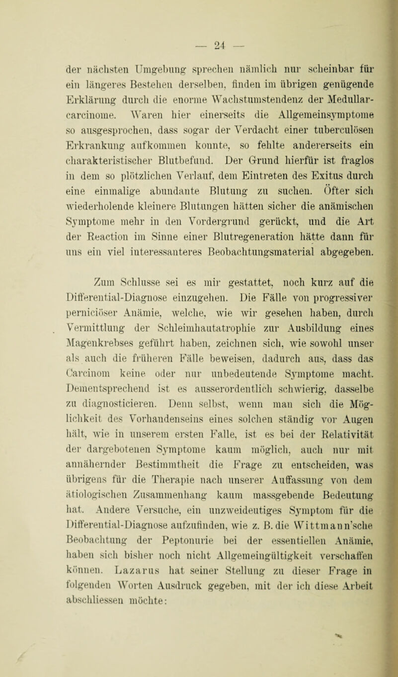 der nächsten Umgebung sprechen nämlich nur scheinbar für ein längeres Bestehen derselben, finden im übrigen genügende Erklärung durch die enorme Wachstumstendenz der Medullar- carcinome. Waren hier einerseits die Allgemeinsymptome so ausgesprochen, dass sogar der Verdacht einer tuberculösen Erkrankung aufkommen konnte, so fehlte andererseits ein charakteristischer Blutbefund. Der Grund hierfür ist fraglos in dem so plötzlichen Verlauf, dem Eintreten des Exitus durch • • eine einmalige abundante Blutung zu suchen. Öfter sich wiederholende kleinere Blutungen hätten sicher die anämischen Symptome mehr in den Vordergrund gerückt, und die Art der Reaction im Sinne einer Blutregeneration hätte dann für uns ein viel interessanteres Beobachtungsmaterial abgegeben. Zum Schlüsse sei es mir gestattet, noch kurz auf die Differential-Diagnose einzugehen. Die Fälle von progressiver perniciöser Anämie, welche, wie wir gesehen haben, durch Vermittlung der Schleimhautatrophie zur Ausbildung eines Magenkrebses geführt haben, zeichnen sich, wie sowohl unser als auch die früheren Fälle beweisen, dadurch aus, dass das Carcinom keine oder nur unbedeutende Symptome macht. Dementsprechend ist es ausserordentlich schwierig, dasselbe zu diagnosticieren. Denn selbst, wenn man sich die Mög¬ lichkeit des Vorhandenseins eines solchen ständig vor Augen hält, wie in unserem ersten Falle, ist es bei der Relativität der dargebotenen Symptome kaum möglich, auch nur mit annähernder Bestimmtheit die Frage zu entscheiden, was übrigens für die Therapie nach unserer Auffassung von dem ätiologischen Zusammenhang kaum massgebende Bedeutung hat. Andere Versuche, ein unzweideutiges Symptom für die Differential-Diagnose aufzufinden, wie z. B. die Wittmann'sche Beobachtung der Peptonurie bei der essentiellen Anämie, haben sich bisher noch nicht Allgemeingültigkeit verschaffen können. Lazarus hat seiner Stellung zu dieser Frage in folgenden Worten Ausdruck gegeben, mit der ich diese Arbeit abschliessen möchte: