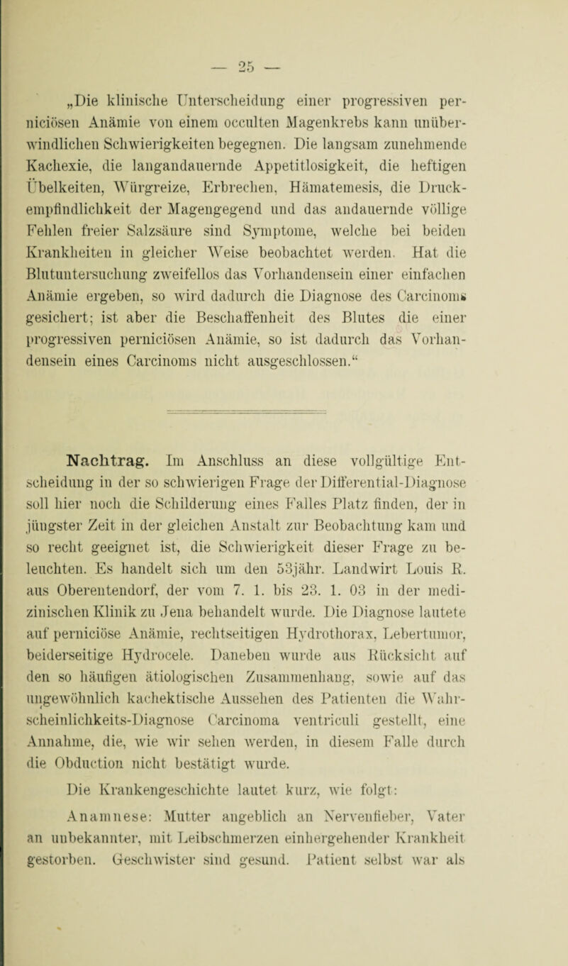 „Die klinische Unterscheidung einer progressiven per- niciösen Anämie von einem occulten Magenkrebs kann unüber¬ windlichen Schwierigkeiten begegnen. Die langsam zunehmende Kachexie, die langandauernde Appetitlosigkeit, die heftigen Übelkeiten, Würgreize, Erbrechen, Hämatemesis, die Druck¬ empfindlichkeit der Magengegend und das andauernde völlige Fehlen freier Salzsäure sind Symptome, welche bei beiden Krankheiten in gleicher Weise beobachtet werden. Hat die Blutuntersuchung zweifellos das Vorhandensein einer einfachen Anämie ergeben, so wird dadurch die Diagnose des Carcinoma gesichert; ist aber die Beschaffenheit des Blutes die einer progressiven perniciösen Anämie, so ist dadurch das Vorhan¬ densein eines Carcinoms nicht ausgeschlossen.“ Nachtrag. Im Anschluss an diese vollgültige Ent¬ scheidung in der so schwierigen Frage der Differential-Diagnose soll hier noch die Schilderung eines Falles Platz finden, der in jüngster Zeit in der gleichen Anstalt zur Beobachtung kam und so recht geeignet ist, die Schwierigkeit dieser Frage zu be¬ leuchten. Es handelt sich um den 53jähr. Landwirt Louis R. aus Oberentendorf, der vom 7. 1. bis 23. 1. 03 in der medi¬ zinischen Klinik zu Jena behandelt wurde. Die Diagnose lautete auf perniciöse Anämie, rechtseitigen Hydrothorax, Lebertumor, beiderseitige Hydrocele. Daneben wurde aus Rücksicht auf den so häufigen ätiologischen Zusammenhang, sowie auf das ungewöhnlich kachektische Aussehen des Patienten die Wahr¬ scheinlichkeits-Diagnose Carcinoma ventriculi gestellt, eine Annahme, die, wie wir sehen werden, in diesem Falle durch die Obduction nicht bestätigt wurde. Die Krankengeschichte lautet kurz, wie folgt: Anamnese: Mutter angeblich an Nervenfieber, Vater an unbekannter, mit Leibschmerzen einhergehender Krankheit gestorben. Geschwister sind gesund. Patient selbst war als