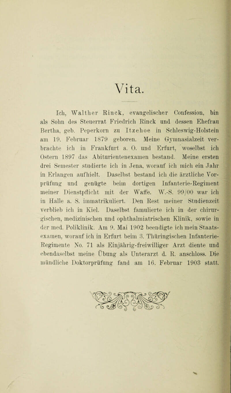 Vita. Ich, Walther Rinck, evangelischer Confession, bin als Sohn des Steuerrat Friedrich Rinck und dessen Ehefrau Bertha, geb. Peperkorn zu Itzehoe in Schleswig-Holstein am 19. Februar 1879 geboren. Meine Gymnasialzeit ver¬ brachte ich in Frankfurt a, 0. und Erfurt, woselbst ich Ostern 1897 das Abiturientenexamen bestand. Meine ersten drei Semester studierte ich in Jena, worauf ich mich ein Jahr in Erlangen aufhielt. Daselbst bestand ich die ärztliche Vor¬ prüfung und genügte beim dortigen Infanterie-Regiment meiner Dienstpflicht mit der Waffe. W.-S. 99/00 war ich in Halle a. S. immatrikuliert. Den Rest meiner Studienzeit verblieb ich in Kiel. Daselbst famulierte ich in der chirur¬ gischen, medizinischen und ophthalmiatrischen Klinik, sowie in der med. Poliklinik. Am 9. Mai 1902 beendigte ich mein Staats¬ examen, worauf ich in Erfurt beim 3. Thüringischen Infanterie- Regimente No. 71 als Einjährig-freiwilliger Arzt diente und ebendaselbst meine Übung als Unterarzt d. R. anschloss. Die mündliche Doktorprüfung fand am 16. Februar 1903 statt.