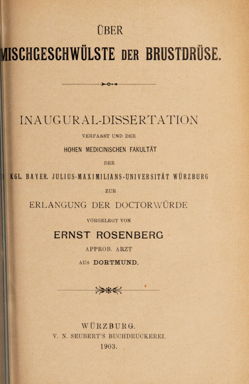 ÜBER MISCHGESCHWÜLSTE DER BRUSTDRÜSE, INAUGUR ÄL-DISSERTATION VERFASST UND DER HOHEN MEDICINISCHEN FAKULTÄT DER KGL BAYER. JULI US-MAXI MI LIANS-UNIVERSITÄT WÜRZBURG ZUR ERLANGUNG DER DOCTORWÜRDE VORGELEGT VON ERNST ROSENBERG APPROB. ARZT AUS DORTMUND. WURZBURG. V. N. SEUBERT’S BUCHDRUCKEREI. 1903.