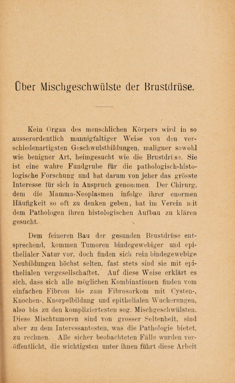 Über Mischgeschwülste der Brustdrüse. Kein Organ des menschlichen Körpers wird in so ausserordentlich mannigfaltiger Weise von den ver¬ schiedenartigsten Geschwulstbildungen, maligner sowohl wie benigner Art, heimgesucht wie die Brustdrüse. Sie ist eine wahre Fundgrube für die pathologisch-histo¬ logische Forschung und hat darum von jeher das grösste Interesse für sich in Anspruch genommen. Der Chirurg, dem die Mamma-Neoplasmen infolge ihrer enormen Häufigkeit so oft zu denken geben, hat im Verein mit dem Pathologen ihren histologischen Aufbau zu klären gesucht. \ Dem feineren Bau der gesunden Brustdrüse ent¬ sprechend, kommen Tumoren bindegewebiger und epi¬ thelialer Natur vor, doch finden sich rein bindegewebige Neubildungen höchst selten, fast stets sind sie mit epi¬ thelialen vergesellschaftet. Auf diese Weise erklärt es sich, dass sich alle möglichen Kombinationen finden vom einfachen Fibrom bis zum Fibrosarkom mit Cysten-, Knochen-, Knorpelbildung und epithelialen Wucherungen, also bis zu den kompliziertesten sog. Mischgeschwülsten. Diese Mischtumoren sind von grosser Seltenheit, sind aber zu dem Interessantesten, was die Pathologie bietet, zu rechnen. Alle sicher beobachteten Fälle wurden ver¬ öffentlicht, die wichtigsten unter ihnen führt diese Arbeit