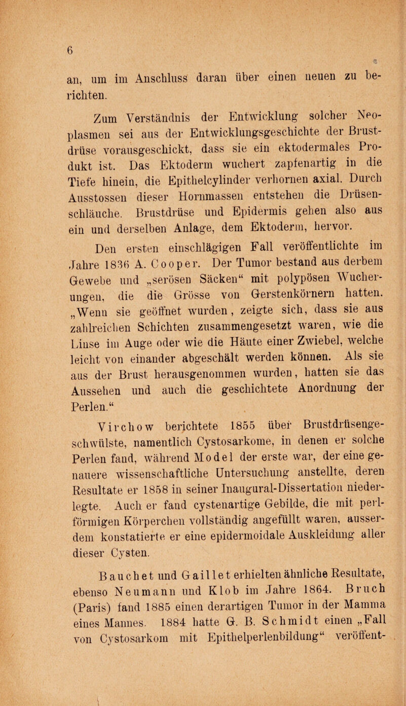 an, um im Anschluss daran über einen neuen zu be¬ richten. Zum Verständnis der Entwicklung solcher Neo¬ plasmen sei aus der Entwicklungsgeschichte der Brust¬ drüse vorausgescliickt, dass sie ein ektodermales Pro¬ dukt ist. Das Ektoderm wuchert zapfenartig in die Tiefe hinein, die Epitheleylinder verhornen axial. Durch Ausstossen dieser Hornmassen entstehen die Drüsen¬ schläuche. Brustdrüse und Epidermis gehen also aus ein und derselben Anlage, dem Ektoderm, hervor. Den ersten einschlägigen Fall veröffentlichte im Jahre 183(1 A. Cooper. Der Tumor bestand aus derbem Gewebe und „serösen Säcken“ mit polypösen Wucher¬ ungen, die die Grösse von Gerstenkörnern hatten. „Wenn sie geöffnet wurden, zeigte sich, dass sie aus zahlreichen Schichten zusammengesetzt waren, wie die Linse im Auge oder wie die Häute einer Zwiebel, welche leicht von einander abgeschält werden können. Als sie aus der Brust herausgenommen wurden, hatten sie das Aussehen und auch die geschichtete Anordnung der Perlen.“ Virchow berichtete 1855 über Brustdrüsenge¬ schwülste, namentlich Cystosarkome, in denen er solche Perlen fand, während Model der erste war, der eine ge¬ nauere wissenschaftliche Untersuchung anstellte, deren Resultate er 1858 in seiner Inaugural-Dissertation nieder¬ legte. Auch er fand cystenartige Gebilde, die mit perl¬ förmigen Körperchen vollständig angefüllt waren, ausser¬ dem konstatierte er eine epidermoidale Auskleidung aller dieser Cysten. Bauchet und Gaillet erhielten ähnliche Resultate, ebenso Neumann und Klob im Jahre 1864. Bruch (Paris) fand 1885 einen derartigen Tumor in der Mamma eines Mannes. 1884 hatte G. B. Schmidt einen „Fall von Cystosarkom mit Epithelperlenbildung“ veröffent-