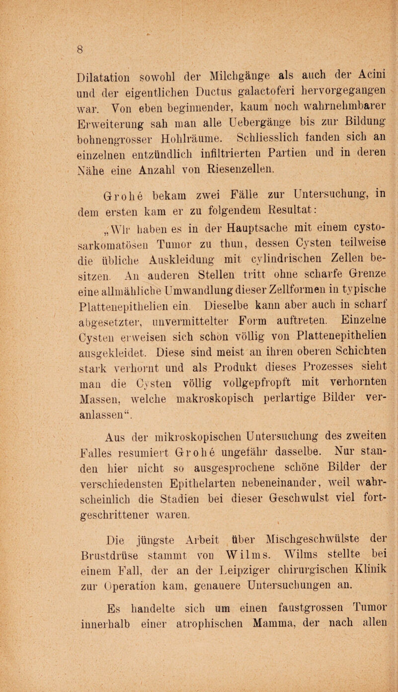 Dilatation sowohl der Milchgänge als auch der Acini und der eigentlichen Ductus galaetoferi hervorgegangen war. Von eben beginnender, kaum noch wahrnehmbarer Erweiterung sah man alle Uebergänge bis zur Bildung bohnengrosser Hohlräume. Schliesslich fanden sich an einzelnen entzündlich infiltrierten Partien und in deren Nähe eine Anzahl von Riesenzellen. Grohe bekam zwei Fälle zur Untersuchung, in dem ersten kam er zu folgendem Resultat: „Wir haben es in der Hauptsache mit einem cysto- sarkomatösen Tumor zu thun, dessen Cysten teilweise die übliche Auskleidung mit cvlindriscken Zellen be¬ sitzen. An anderen Stellen tritt ohne scharfe Grenze eine allmähliche Umwandlung dieser Zellformen in typische Plattenepithelien ein. Dieselbe kann aber auch in scharf abgesetzter, unvermittelter Form auftreten. Einzelne Cysten erweisen sich schon völlig von Plattenepithelien ausgekleidet. Diese sind meist an ihren oberen Schichten stark verhornt und als Produkt dieses Prozesses sieht man die Cysten völlig vollgepfropft mit verhornten Massen, welche makroskopisch perlartige Bilder ver¬ anlassen“. Aus der mikroskopischen Untersuchung des zweiten Falles resümiert Grohe ungefähr dasselbe. Nur stan¬ den hier nicht so ausgesprochene schöne Bilder der verschiedensten Epithelarten nebeneinander, weil wahr¬ scheinlich die Stadien bei dieser Geschwulst viel fort¬ geschrittener waren. Die jüngste Arbeit über Mischgeschwülste der Brustdrüse stammt von Wilms. Wilms stellte bei einem Fall, der an der Leipziger chirurgischen Klinik zur Operation kam, genauere Untersuchungen an. Es handelte sich um einen faustgrossen Tumor innerhalb einer atrophischen Mamma, der nach allen