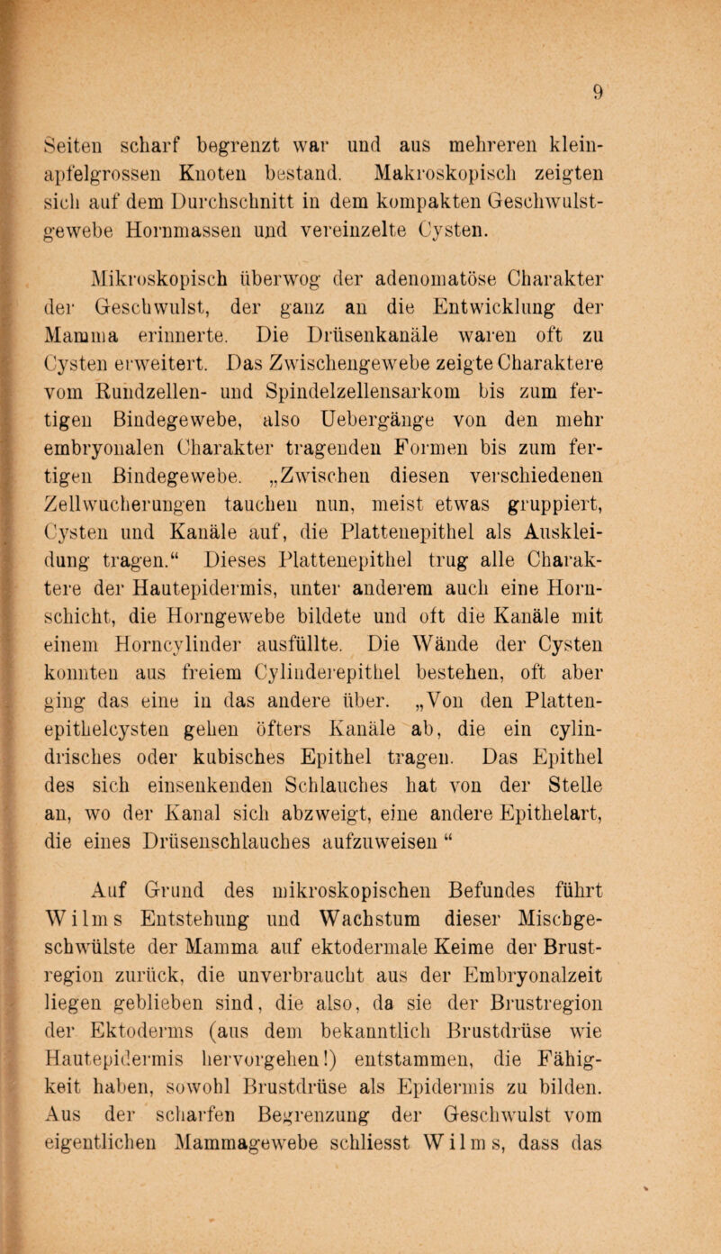 Seiten scharf begrenzt war und aus mehreren klein¬ apfelgrossen Knoten bestand. Makroskopisch zeigten sich auf dem Durchschnitt in dem kompakten Geschwulst¬ gewebe Hornmassen und vereinzelte Cysten. Mikroskopisch überwog der adenomatöse Charakter der Geschwulst, der ganz an die Entwicklung der Mamma erinnerte. Die Drüsenkanäle waren oft zu Cysten erweitert. Das Zwischengewebe zeigte Charaktere vom Rundzellen- und Spindelzellensarkom bis zum fer¬ tigen Bindegewebe, also Uebergänge von den mehr embryonalen Charakter tragenden Formen bis zum fer¬ tigen Bindegewebe. „Zwischen diesen verschiedenen Zellwucherungen tauchen nun, meist etwas gruppiert, Cysten und Kanäle auf, die Plattenepithel als Ausklei¬ dung tragen.“ Dieses Plattenepithel trug alle Charak¬ tere der Hautepidermis, unter anderem auch eine Horn¬ schicht, die Horngewebe bildete und oft die Kanäle mit einem Horncylinder ausfüllte. Die Wände der Cysten konnten aus freiem Cylinderepithel bestehen, oft aber ging das eine in das andere über. „Von den Platten¬ epithelcysten gehen öfters Kanäle ab, die ein cylin- drisches oder kubisches Epithel tragen. Das Epithel des sich einsenkenden Schlauches hat von der Stelle an, wo der Kanal sich abzweigt, eine andere Epithelart, die eines Drüsenschlauches aufzuweisen “ Auf Grund des mikroskopischen Befundes führt Wilms Entstehung und Wachstum dieser Mischge¬ schwülste der Mamma auf ektodermale Keime der Brust¬ region zurück, die unverbraucht aus der Embryonalzeit liegen geblieben sind, die also, da sie der Brustregion der Ektoderms (aus dem bekanntlich Brustdrüse wie Hautepidermis hervorgehen!) entstammen, die Fähig¬ keit haben, sowohl Brustdrüse als Epidermis zu bilden. Aus der scharfen Begrenzung der Geschwulst vom eigentlichen Mammagewebe schliesst W i 1 m s, dass das