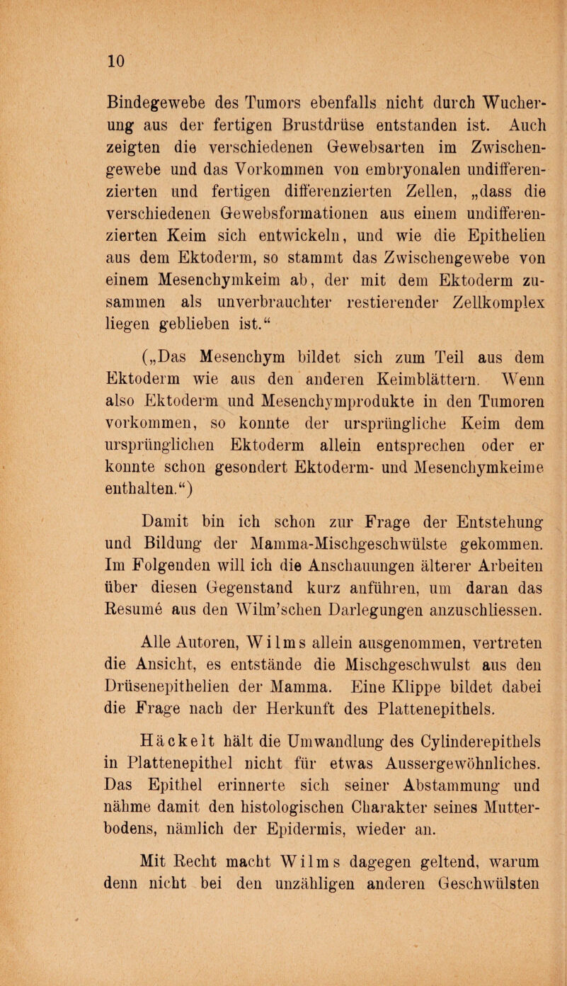 Bindegewebe des Tumors ebenfalls nicht durch Wucher¬ ung aus der fertigen Brustdrüse entstanden ist. Auch zeigten die verschiedenen Gewebsarten im Zwischen¬ gewebe und das Vorkommen von embryonalen undifferen¬ zierten und fertigen differenzierten Zellen, „dass die verschiedenen Gewebsformationen aus einem undifferen¬ zierten Keim sich entwickeln, und wie die Epithelien aus dem Ektoderm, so stammt das Zwischengewebe von einem Mesenchymkeim ab, der mit dem Ektoderm zu¬ sammen als unverbrauchter restierender Zellkomplex liegen geblieben ist.“ („Das Mesenchym bildet sich zum Teil aus dem Ektoderm wie aus den anderen Keimblättern. Wenn also Ektoderm und Mesenchymprodukte in den Tumoren Vorkommen, so konnte der ursprüngliche Keim dem ursprünglichen Ektoderm allein entsprechen oder er konnte schon gesondert Ektoderm- und Mesenchymkeime enthalten.“) Damit bin ich schon zur Frage der Entstehung und Bildung der Mamma-Mischgeschwülste gekommen. Im Folgenden will ich die Anschauungen älterer Arbeiten über diesen Gegenstand kurz anführen, um daran das Resume aus den Wilm’schen Darlegungen anzuschliessen. Alle Autoren, Wilms allein ausgenommen, vertreten die Ansicht, es entstände die Mischgeschwulst aus den Drüsenepithelien der Mamma. Eine Klippe bildet dabei die Frage nach der Herkunft des Plattenepithels. Hä ekelt hält die Umwandlung des Cylinderepithels in Plattenepithel nicht für etwas Aussergewöhnliches. Das Epithel erinnerte sich seiner Abstammung und nähme damit den histologischen Charakter seines Mutter¬ bodens, nämlich der Epidermis, wieder an. Mit Recht macht Wilms dagegen geltend, warum denn nicht bei den unzähligen anderen Geschwülsten