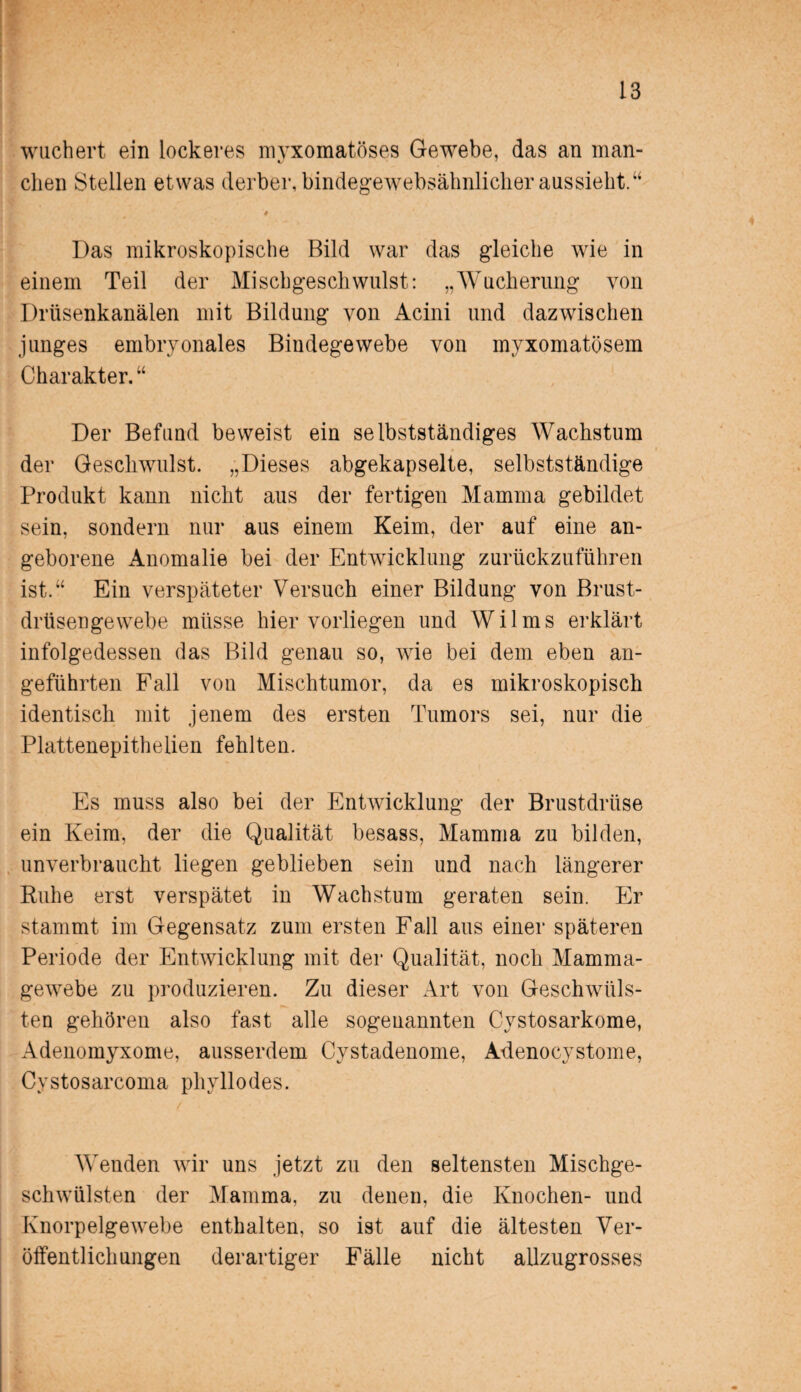 wuchert ein lockeres myxomatöses Gewebe, das an man- eben Stellen etwas derber, bindegewebsähnlicher aussieht.“ > ' , Das mikroskopische Bild war das gleiche wie in einem Teil der Mischgeschwulst: „Wucherung von Drüsenkanälen mit Bildung von Acini und dazwischen junges embryonales Bindegewebe von myxomatösem Charakter. “ Der Befund beweist ein selbstständiges Wachstum der Geschwulst. „Dieses abgekapselte, selbstständige Produkt kann nicht aus der fertigen Mamma gebildet sein, sondern nur aus einem Keim, der auf eine an¬ geborene Anomalie bei der Entwicklung zurückzuführen ist.“ Ein verspäteter Versuch einer Bildung von Brust¬ drüsengewebe müsse hiervorliegen und Wilms erklärt infolgedessen das Bild genau so, wie bei dem eben an¬ geführten Fall von Mischtumor, da es mikroskopisch identisch mit jenem des ersten Tumors sei, nur die Plattenepithelien fehlten. Es muss also bei der Entwicklung der Brustdrüse ein Keim, der die Qualität besass, Mamma zu bilden, unverbraucht liegen geblieben sein und nach längerer Ruhe erst verspätet in Wachstum geraten sein. Er stammt im Gegensatz zum ersten Fall aus einer späteren Periode der Entwicklung mit der Qualität, noch Mamma¬ gewebe zu produzieren. Zu dieser Art von Geschwüls¬ ten gehören also fast alle sogenannten Cystosarkome, Adenomyxome, ausserdem Cystadeuome, Adenocystome, Cystosarcoma pliyllodes. Wenden wir uns jetzt zu den seltensten Mischge¬ schwülsten der Mamma, zu denen, die Knochen- und Knorpelgewebe enthalten, so ist auf die ältesten Ver¬ öffentlichungen derartiger Fälle nicht allzugrosses