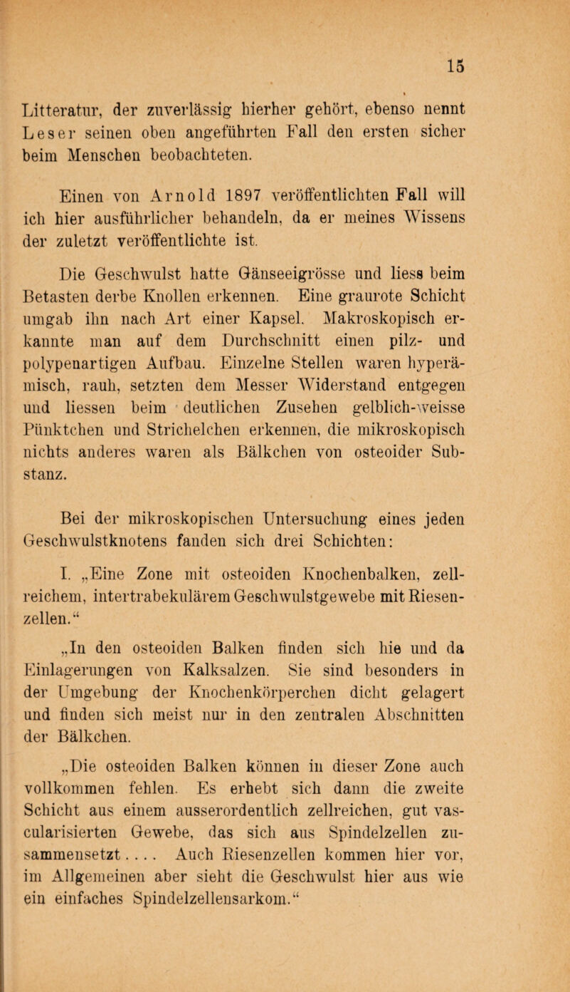 Litteratur, der zuverlässig hierher gehört, ebenso nennt Leser seinen oben angeführten Fall den ersten sicher beim Menschen beobachteten. Einen von Arnold 1897 veröffentlichten Fall will ich hier ausführlicher behandeln, da er meines Wissens der zuletzt veröffentlichte ist. Die Geschwulst hatte Gänseeigrösse und liess beim Betasten derbe Knollen erkennen. Eine graurote Schicht umgab ihn nach Art einer Kapsel. Makroskopisch er¬ kannte man auf dem Durchschnitt einen pilz- und polypenartigen Aufbau. Einzelne Stellen waren hyperä- misch, rauh, setzten dem Messer Widerstand entgegen und Hessen beim deutlichen Zusehen gelblich-weisse Pünktchen und Strichelchen erkennen, die mikroskopisch nichts anderes waren als Bälkchen von osteoider Sub¬ stanz. Bei der mikroskopischen Untersuchung eines jeden Geschwulstknotens fanden sich drei Schichten: I. ,,Eine Zone mit osteoiden Knochenbalken, zell¬ reichem, intertrabekulärem Geschwulstgewebe mit Riesen¬ zellen.“ „In den osteoiden Balken finden sich hie und da Einlagerungen von Kalksalzen. Sie sind besonders in der Umgebung der Knochenkörperchen dicht gelagert und finden sich meist nur in den zentralen Abschnitten der Bälkchen. „Die osteoiden Balken können in dieser Zone auch vollkommen fehlen. Es erhebt sich dann die zweite Schicht aus einem ausserordentlich zellreichen, gut vas- cularisierten Gewebe, das sich aus Spindelzellen zu¬ sammensetzt .... Auch Riesenzellen kommen hier vor, im Allgemeinen aber sieht die Geschwulst hier aus wie ein einfaches Spindelzellensarkom.“