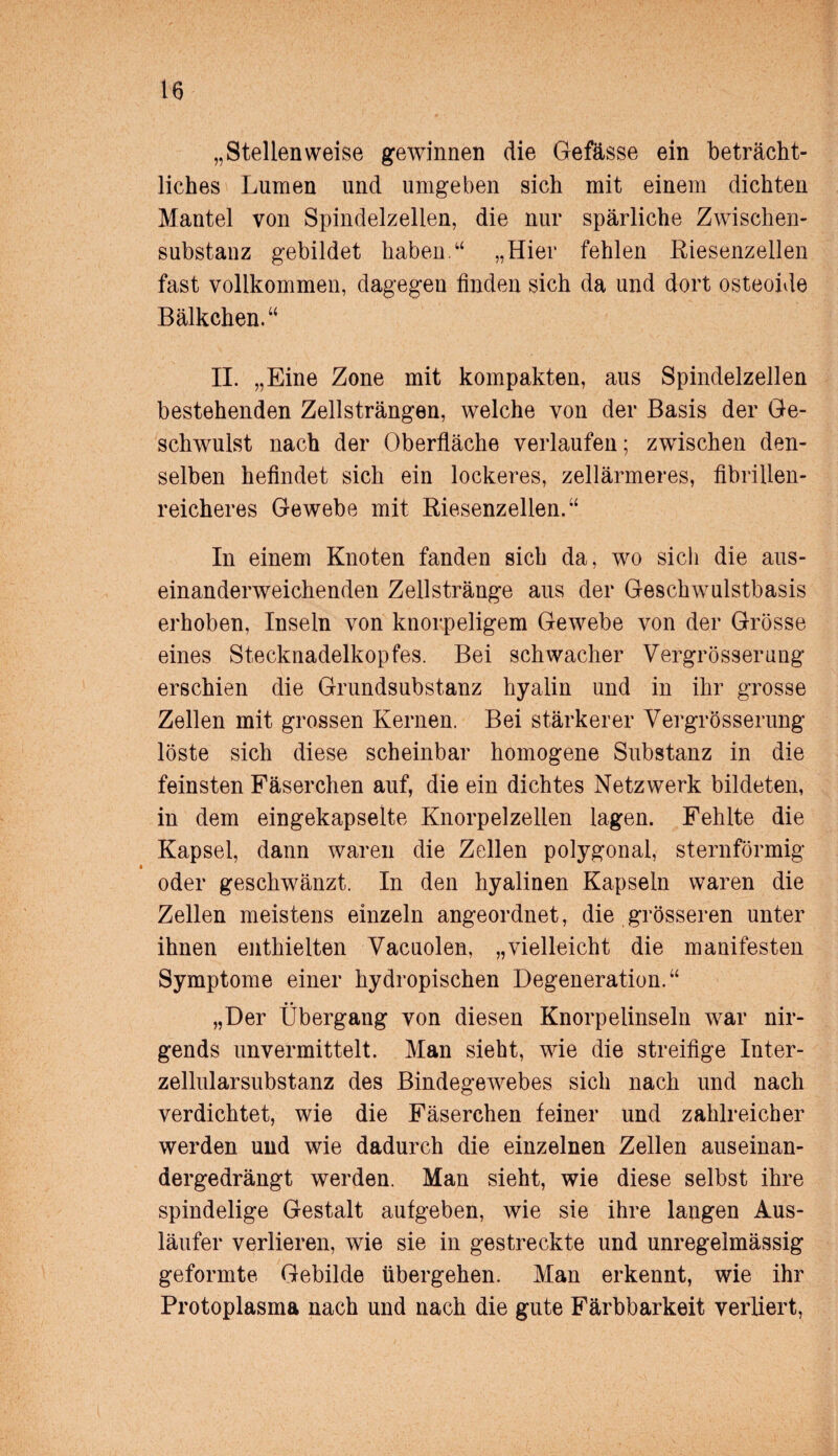 „Stellenweise gewinnen die Gefässe ein beträcht¬ liches Lumen und umgeben sich mit einem dichten Mantel von Spindelzellen, die nur spärliche Zwischen¬ substanz gebildet haben.“ „Hier fehlen Riesenzellen fast vollkommen, dagegen finden sich da und dort osteoide Bälkchen.“ II. „Eine Zone mit kompakten, aus Spindelzellen bestehenden Zellsträngen, welche von der Basis der Ge¬ schwulst nach der Oberfläche verlaufen; zwischen den¬ selben hefindet sich ein lockeres, zellärmeres, fibrillen¬ reicheres Gewebe mit Riesenzellen.“ In einem Knoten fanden sich da, wo sicli die aus¬ einanderweichenden Zellstränge aus der Geschwulstbasis erhoben, Inseln von knorpeligem Gewebe von der Grösse eines Stecknadelkopfes. Bei schwacher Vergrösserung erschien die Grundsubstanz hyalin und in ihr grosse Zellen mit grossen Kernen. Bei stärkerer Vergrösserung löste sich diese scheinbar homogene Substanz in die feinsten Fäserchen auf, die ein dichtes Netzwerk bildeten, in dem eingekapselte Knorpelzellen lagen. Fehlte die Kapsel, dann waren die Zellen polygonal, sternförmig oder geschwänzt. In den hyalinen Kapseln waren die Zellen meistens einzeln angeordnet, die grösseren unter ihnen enthielten Vacuolen, „vielleicht die manifesten Symptome einer hydropischen Degeneration.“ „Der Übergang von diesen Knorpelinseln war nir¬ gends unvermittelt. Man sieht, wie die streifige Inter¬ zellularsubstanz des Bindegewebes sich nach und nach verdichtet, wie die Fäserchen feiner und zahlreicher werden und wie dadurch die einzelnen Zellen auseinan¬ dergedrängt werden. Man sieht, wie diese selbst ihre spindelige Gestalt aufgeben, wie sie ihre langen Aus¬ läufer verlieren, wie sie in gestreckte und unregelmässig geformte Gebilde übergehen. Man erkennt, wie ihr Protoplasma nach und nach die gute Färbbarkeit verliert,