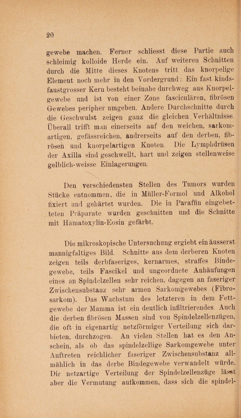 gewebe machen. Ferner schliesst diese Partie auch schleimig kolloide Herde ein. Auf weiteren Schnitten durch die Mitte dieses Knotens tritt das knorpelige Element noch mehr in den Vordergrund: Ein fast kinds¬ faustgrosser Kern besteht beinahe durchweg aus Knorpel¬ gewebe und ist von einer Zone fasciculären, fibrösen Gewebes peripher umgeben. Andere Durchschnitte durch die Geschwulst zeigen ganz die gleichen Verhältnisse. Überall trifft man einerseits auf den weichen, sarkom- artigen, gefässreichen, andrerseits auf den derben, fib¬ rösen und knorpelartigen Knoten. Die Lymphdrüsen der Axilla sind geschwellt, hart und zeigen stellenweise gelblich-weisse Einlagerungen. Den verschiedensten Stellen des Tumors wurden Stücke entnommen, die in Müller-Formol und Alkohol fixiert und gehärtet wurden. Die in Paraffin eingebet¬ teten Präparate wurden geschnitten und die Schnitte mit Hämatoxylin-Eosin gefärbt. Die mikroskopische Untersuchung ergiebt einäusserst mannigfaltiges Bild. Schnitte aus dem derberen Knoten zeigen teils derbfaseriges, kernarmes, straffes Binde¬ gewebe, teils Fascikel und ungeordnete Anhäufungen eines an Spindelzellen sehr reichen, dagegen an faseriger Zwischensubstanz sehr armen Sarkomgewebes (Fibro- sarkom). Das Wachstum des letzteren in dem Fett¬ gewebe der Mamma ist ein deutlich infiltrierendes. Auch die derben fibrösen Massen sind von Spindelzellenzügen, die oft in eigenartig netzförmiger Verteilung sich dar¬ bieten, durchzogen. An vielen Stellen hat es den An¬ schein, als ob das spindelzellige Sarkomgewebe unter Auftreten reichlicher faseriger Zwischensubstanz all¬ mählich in das derbe Bindegewebe verwandelt würde. Die netzartige Verteilung der Spindelzellenzüge lässt aber die Vermutung autkommen, dass sich die spindel-