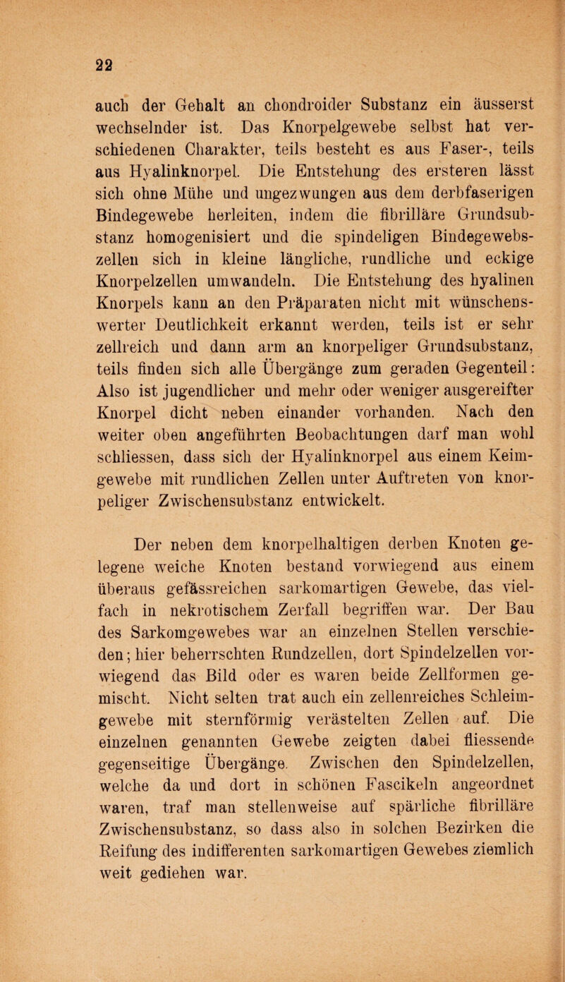 auch der Gehalt an chondroider Substanz ein äusserst wechselnder ist. Das Knorpelgewebe selbst hat ver¬ schiedenen Charakter, teils besteht es aus Faser-, teils aus Hyalinknorpel. Die Entstehung des ersteren lässt sich ohne Mühe und ungezwungen aus dem derbfaserigen Bindegewebe herleiten, indem die fibrilläre Grundsub¬ stanz homogenisiert und die spindeligen Bindegewebs- zellen sich in kleine längliche, rundliche und eckige Knorpelzellen umwandeln. Die Entstehung des hyalinen Knorpels kann an den Präparaten nicht mit wünschens¬ werter Deutlichkeit erkannt werden, teils ist er sehr zellreich und dann arm an knorpeliger Grundsubstanz, teils finden sich alle Übergänge zum geraden Gegenteil: Also ist jugendlicher und mehr oder weniger ausgereifter Knorpel dicht neben einander vorhanden. Nach den weiter oben angeführten Beobachtungen darf man wohl schliessen, dass sich der Hyalinknorpel aus einem Keim¬ gewebe mit rundlichen Zellen unter Auftreten von knor¬ peliger Zwischensubstanz entwickelt. Der neben dem knorpelhaltigen derben Knoten ge¬ legene weiche Knoten bestand vorwiegend aus einem überaus gefässreichen sarkomartigen Gewebe, das viel¬ fach in nekrotischem Zerfall begriffen war. Der Bau des Sarkomgewebes war an einzelnen Stellen verschie¬ den ; hier beherrschten Rundzellen, dort Spindelzellen vor¬ wiegend das Bild oder es waren beide Zellformen ge¬ mischt Nicht selten trat auch ein zellenreiches Schleim¬ gewebe mit sternförmig verästelten Zellen auf. Die einzelnen genannten Gewebe zeigten dabei fliessende gegenseitige Übergänge. Zwischen den Spindelzellen, welche da und dort in schönen Fascikeln angeordnet waren, traf man stellenweise auf spärliche fibrilläre Zwischensubstanz, so dass also in solchen Bezirken die Reifung des indifferenten sarkomartigen Gewebes ziemlich weit gediehen war.