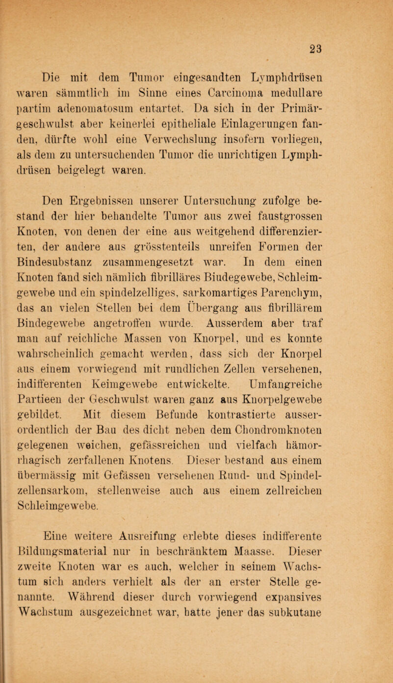 Die mit dem Tumor eingesandten Lymplidrüsen waren sämmtlich im Sinne eines Carcinoma medulläre partim adenomatosum entartet. Da sich in der Primär¬ geschwulst aber keinerlei epitheliale Einlagerungen fan¬ den, dürfte wohl eine Verwechslung insofern vorliegen, als dem zu untersuchenden Tumor die unrichtigen Lymph- drüsen beigelegt waren. Den Ergebnissen unserer Untersuchung zufolge be¬ stand der hier behandelte Tumor aus zwei faustgrossen Knoten, von denen der eine aus weitgehend differenzier¬ ten, der andere aus grösstenteils unreifen Formen der Bindesubstanz zusammengesetzt war. In dem einen Knoten fand sich nämlich fibrilläres Bindegewebe, Schleim¬ gewebe und ein spindelzelliges, sarkomartiges Parenchym, das an vielen Stellen bei dem Übergang aus fibrillärem Bindegewebe angetroffen wurde. Ausserdem aber traf man auf reichliche Massen von Knorpel, und es konnte wahrscheinlich gemacht werden, dass sich der Knorpel aus einem vorwiegend mit rundlichen Zellen versehenen, indifferenten Keimgewebe entwickelte. Umfangreiche Partieen der Geschwulst waren ganz aus Knorpelgewebe gebildet. Mit diesem Befunde kontrastierte ausser¬ ordentlich der Bau des dicht neben dem Chondromknoten gelegenen weichen, gefässreichen und vielfach hämor¬ rhagisch zerfallenen Knotens. Dieser bestand aus einem übermässig mit Gefässen versehenen Rund- und Spindel¬ zellensarkom, stellenweise auch aus einem zellreichen Schleimgewebe. Eine weitere Ausreifung erlebte dieses indifferente Bildungsmaterial nur in beschränktem Maasse. Dieser zweite Knoten war es auch, welcher in seinem Wachs¬ tum sich anders verhielt als der an erster Stelle ge¬ nannte. Während dieser durch vorwiegend expansives Wachstum ausgezeichnet war, hatte jener das subkutane