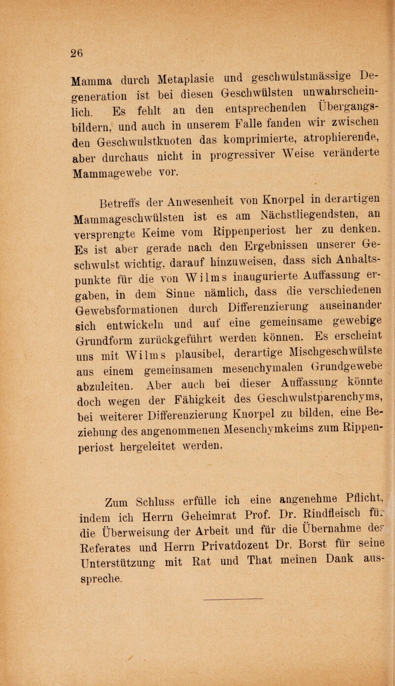 Mamma durch Metaplasie und geschwulstmässige De¬ generation ist bei diesen Geschwülsten unwahrschein¬ lich. Es fehlt an den entsprechenden Übergangs¬ bildern, und auch in unserem Falle fanden wir zwischen den Geschwulstknoten das komprimierte, atrophierende, aber durchaus nicht in progressiver Weise veränderte Mammagewebe vor. Betreffs der Anwesenheit von Knorpel in derartigen Mammageschwülsten ist es am Nächstliegendsten, an versprengte Keime vom Rippenperiost her zu denken. Es ist aber gerade nach den Ergebnissen unserer Ge¬ schwulst wichtig, darauf hinzuweisen, dass sich Anhalts¬ punkte für die von Wilms inaugurierte Auffassung er¬ gaben, in dem Sinne nämlich, dass die verschiedenen Gewebsformationen durch Differenzierung auseinander sich entwickeln und auf eine gemeinsame gewebige Grundform zurückgeführt werden können. Es ersckeiut uns mit Wilms plausibel, derartige Mischgeschwülste aus einem gemeinsamen mesenchymalen Grundgewebe abzuleiten. Aber auch bei dieser Auffassung könnte doch wegen der Fähigkeit des Geschwulstparenchyms, bei weiterer Differenzierung Knorpel zu bilden, eine Be¬ ziehung des angenommenen Mesenchymkeims zum Rippen¬ periost hergeleitet werden. Zum Schluss erfülle ich eine angenehme Pflicht, indem ich Herrn Geheimrat Prof. Dr. Rindfleisch für die Überweisung der Arbeit und für die Übernahme de. Referates und Herrn Privatdozent Dr. Borst für seine Unterstützung mit Rat und That meinen Dank aus¬ spreche.