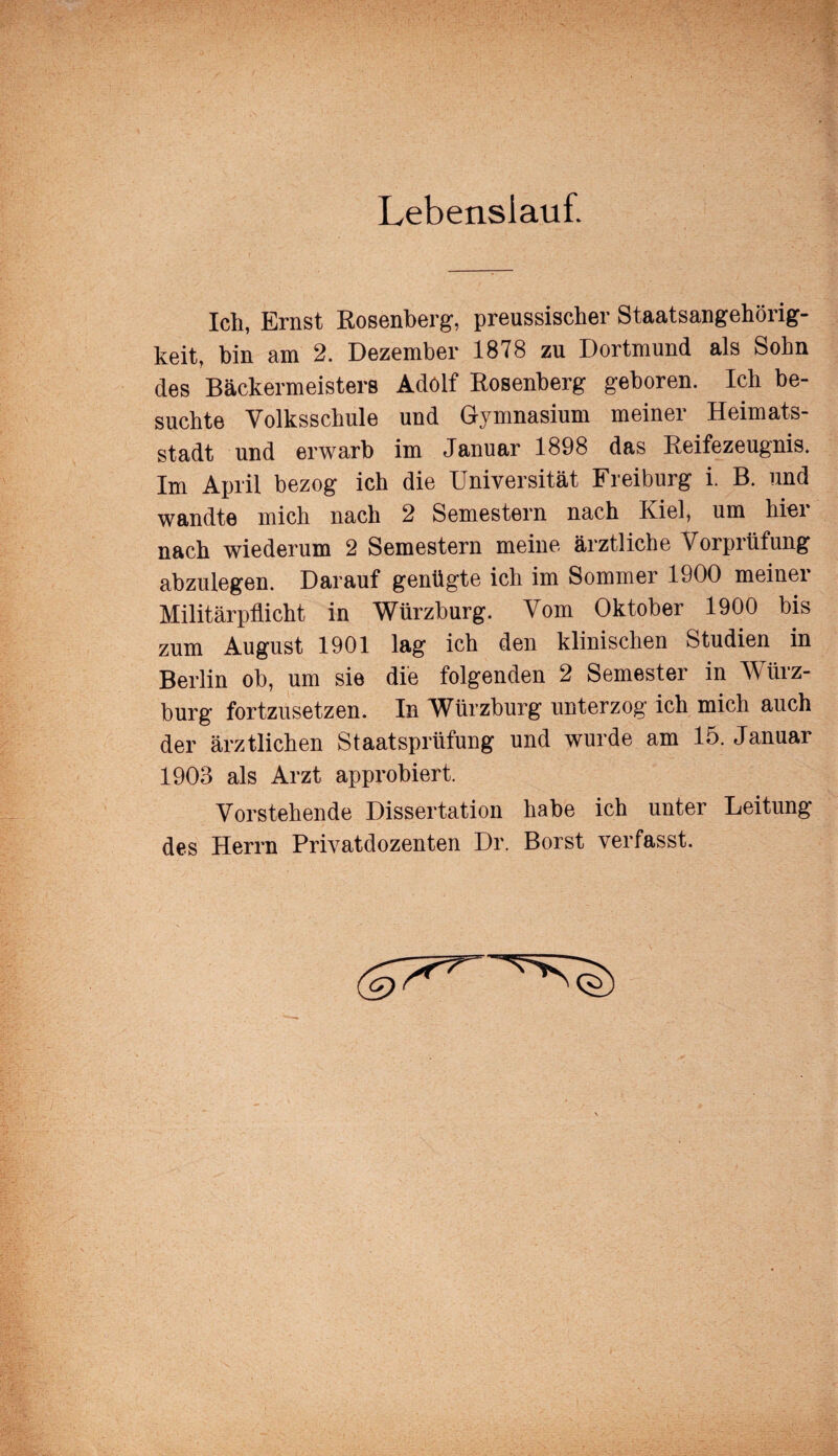 Lebenslauf. Ich, Ernst Rosenberg, preussischer Staatsangehörig¬ keit, bin am 2. Dezember 1878 zu Dortmund als Sohn des Bäckermeisters Adolf Rosenberg geboren. Ich be¬ suchte Volksschule und Gymnasium meiner Heimats¬ stadt und erwarb im Januar 1898 das Reifezeugnis. Im April bezog ich die Universität Freiburg i. B. und wandte mich nach 2 Semestern nach Kiel, um hier nach wiederum 2 Semestern meine ärztliche Vorprüfung abzulegen. Darauf genügte ich im Sommer 1900 meinei Militärpflicht in Würzburg. Vom Oktober 1900 bis zum August 1901 lag ich den klinischen Studien in Berlin ob, um sie die folgenden 2 Semester in W ürz- burg fortzusetzen. In Würzburg unterzog ich mich auch der ärztlichen Staatsprüfung und wurde am 15. Januar 1903 als Arzt approbiert. Vorstehende Dissertation habe ich unter Leitung des Herrn Privatdozenten Dr. Borst verfasst.