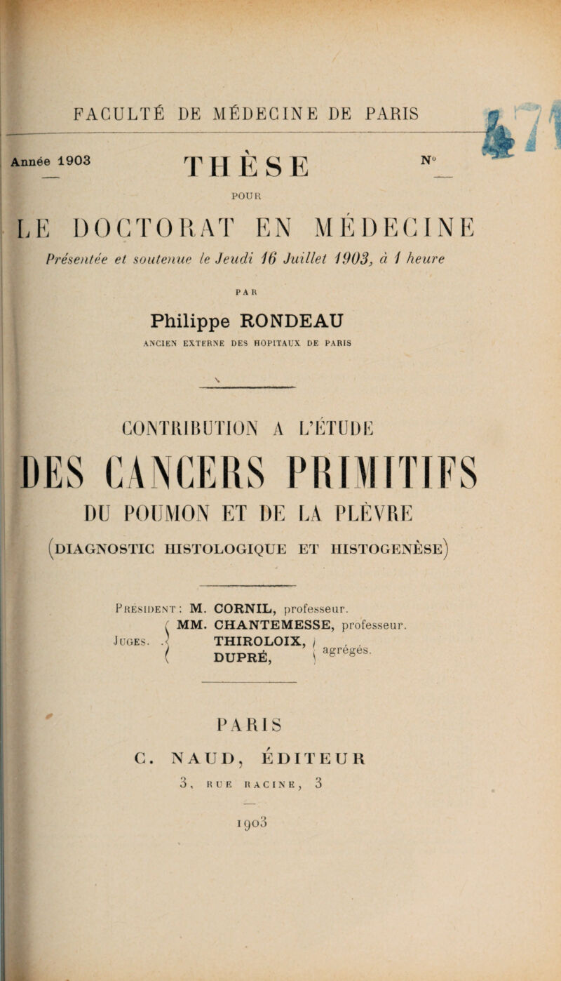 Année 1903 THÈSE POUR LE DOCTORAT EN MÉDECINE Présentée et soutenue le Jeudi 16 Juillet 1903, à 1 heure PAR Philippe RONDEAU ANCIEN EXTERNE DES HOPITAUX DE PARIS CONTRIBUTION A L’ETUDE DU POUMON ET DE LA PLÈVRE (diagnostic histologique et histogenèse) Président: M. CORNIL, professeur. f MM. CHANTEMESSE, professeur. Juges. .< THIROLOIX, j , , ( DUPRÉ, ! agregeS' PARIS G. NAUD, ÉDITEUR 3 , RUE RACINE, 3