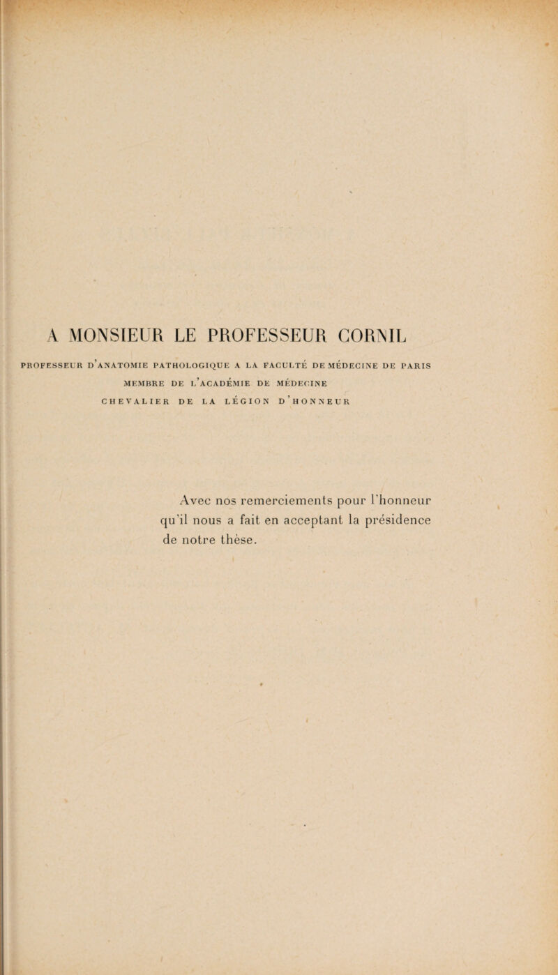 A MONSIEUR LE PROFESSEUR CORNIL PROFESSEUR D’ANATOMIE PATHOLOGIQUE A LA FACULTE DE MEDECINE DE PARIS MEMBRE DE L’ACADEMIE DE MÉDECINE CHEVALIER DE LA LEGION d’hONNEUR Avec nos remerciements pour l'honneur qu'il nous a fait en acceptant la présidence de notre thèse.