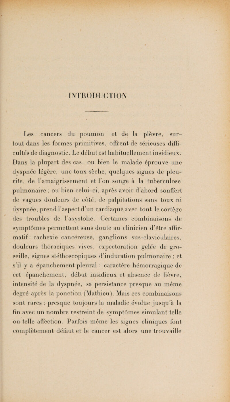 INTRODUCTION Les cancers du poumon et de la plèvre, sur¬ tout dans les formes primitives, offrent de sérieuses diffi¬ cultés de diagnostic. Le début est habituellement insidieux. Dans la plupart des cas, ou bien le malade éprouve une dyspnée légère, une toux sèche, quelques signes de pieu- rite, de l’amaigrissement et l’on songe à la tuberculose pulmonaire ; ou bien celui-ci, après avoir d abord souffert de vagues douleurs de côté, de palpitations sans toux ni dyspnée, prend l’aspect d’un cardiaque avec tout le cortège des troubles de l’asystolie. Certaines combinaisons de symptômes permettent sans doute au clinicien d’être affir- malif : cachexie cancéreuse, ganglions sus-claviculaires, douleurs thoraciques vives, expectoration gelée de gro¬ seille, signes stéthoscopiques d’induration pulmonaire ; et s’il y a épanchement pleural : caractère hémorragique de cet épanchement, début insidieux et absence de fièvre, intensité de la dyspnée, sa persistance presque au même degré après la ponction (Mathieu). Mais ces combinaisons sont rares ; presque toujours la maladie évolue jusqu’à la fin avec un nombre restreint de symptômes simulant telle ou telle affection. Parfois même les signes cliniques font complètement défaut et le cancer est alors une trouvaille