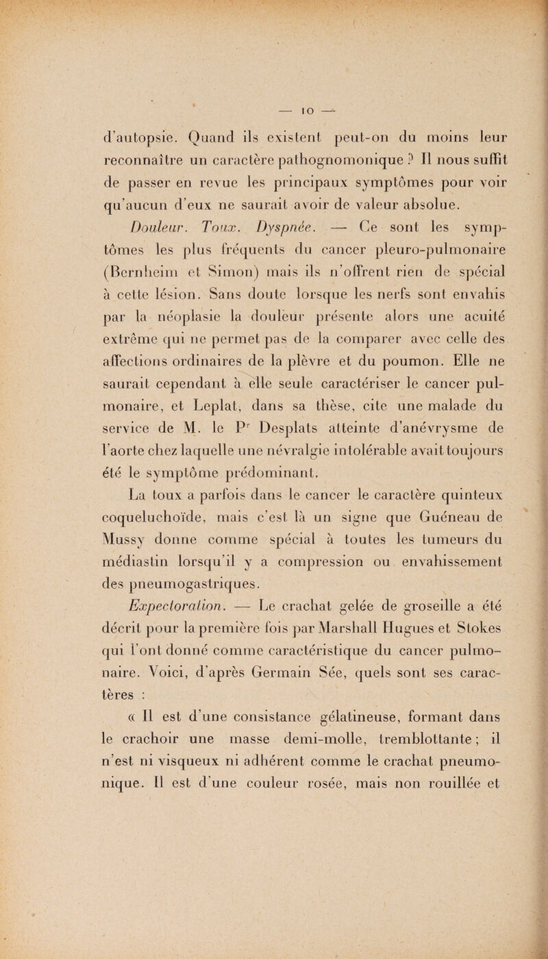 IO d’autopsie. Quand ils existent peut-on du moins leur reconnaître un caractère pathognomonique ? Il nous suffit de passer en revue les principaux symptômes pour voir qu’aucun d’eux ne saurait avoir de valeur absolue. Douleur. Toux. Dyspnée. —- Ce sont les symp¬ tômes les plus fréquents du cancer pleuro-pulmonaire (Bernheim et Simon) mais ils n’oJTrent rien de spécial à cette lésion. Sans doute lorsque les nerfs sont envahis par la néoplasie la douleur présente alors une acuité extrême qui ne permet pas de la comparer avec celle des affections ordinaires de la plèvre et du poumon. Elle ne saurait cependant à elle seule caractériser le cancer pul¬ monaire, et Leplat, dans sa thèse, cite une malade du service de M. le Pr Desplats atteinte d’anévrysme de l’aorte chez laquelle une névralgie intolérable avait toujours été le symptôme prédominant. La toux a parfois dans le cancer le caractère quinteux coqueluchoïde, mais c’est là un signe que Guéneau de Mussy donne comme spécial à toutes les tumeurs du médiastin lorsqu’il y a compression ou envahissement des pneumogastriques. Expectoration. — Le crachat gelée de groseille a été décrit pour la première fois par Marshall Hugues et Stokes qui l’ont donné comme caractéristique du cancer pulmo¬ naire. Voici, d’après Germain Sée, quels sont ses carac¬ tères : « 11 est d’une consistance gélatineuse, formant dans le crachoir une masse demi-molle, tremblottante ; il n’est ni visqueux ni adhérent comme le crachat pneumo¬ nique. 11 est d'une couleur rosée, mais non rouillée et