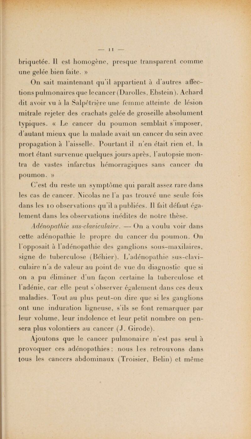 une gelée bien laite. » On sait maintenant qu'il appartient à d'autres alléc¬ hons pulmonaires que lecancer (Darolles, Ebstein). Achard dit avoir vu à la Salpétrière une femme atteinte de lésion mitrale rejeter des crachats gelée de groseille absolument typiques. « Le cancer du poumon semblait s imposer, d'autant mieux que la malade avait un cancer du sein avec propagation à l’aisselle. Pourtant il n’en était rien et, la mort étant survenue quelques jours après, l’autopsie mon¬ tra de vastes infarctus hémorragiques sans cancer du poumon. » C’est du reste un symptôme qui paraît assez rare dans les cas de cancer. Nicolas ne l’a pas trouvé une seule fois dans les io observations qu’il a publiées. Il fait défaut éga¬ lement dans les observations inédites de notre thèse. Adénopathie sas-claviculaire. — On a voulu voir dans cette adénopathie le propre du cancer du poumon. On 1 opposait à l’adénopathie des ganglions sous-maxilaires, signe de tuberculose (Béhier). L’adénopathie sus-clavi¬ culaire n’a de valeur au point de vue du diagnostic que si on a pu éliminer d’un façon certaine la tuberculose et 1 adénie, car elle peut s’observer également dans ces deux maladies. Tout au plus peut-on dire que si les ganglions ont une induration ligneuse, s’ils se font remarquer par leur volume, leur indolence et leur petit nombre on pen¬ sera plus volontiers au cancer (J. Girode). Ajoutons que le cancer pulmonaire n’est pas seul à provoquer ces adénopathies; nous les retrouvons dans tous les cancers abdominaux (Troisier, Belin) et meme