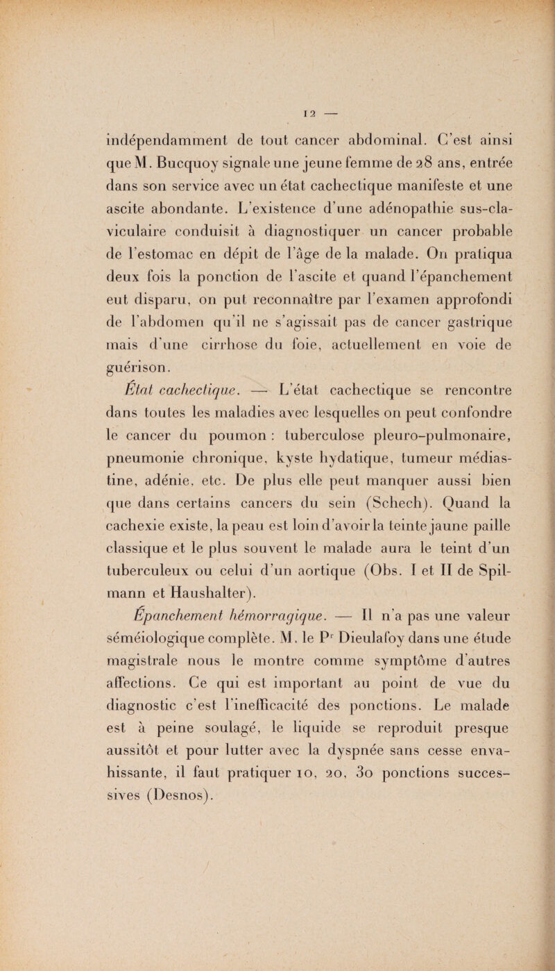 indépendamment de tout cancer abdominal. C’est ainsi que M. Bucquoy signale une jeune femme de 28 ans, entrée dans son service avec un état cachectique manifeste et une ascite abondante. L’existence d’une adénopathie sus-cla¬ viculaire conduisit à diagnostiquer un cancer probable de l’estomac en dépit de l’âge de la malade. On pratiqua deux fois la ponction de l’ascite et quand l’épanchement eut disparu, on put reconnaître par l’examen approfondi de l’abdomen qu il ne s’agissait pas de cancer gastrique mais d'une cirrhose du foie, actuellement en voie de guérison. Etat cachectique. — L’état cachectique se rencontre dans toutes les maladies avec lesquelles on peut confondre le cancer du poumon : tuberculose pleuro-pulmonaire, pneumonie chronique, kyste hydatique, tumeur médias- tine, adénie, etc. De plus elle peut manquer aussi bien que dans certains cancers du sein (Schech). Quand la cachexie existe, la peau est loin d’avoir la teinte jaune paille classique et le plus souvent le malade aura le teint d’un tuberculeux ou celui d’un aortique (Obs. I et II de Spil- mann et Haushalter). Épanchement hémorragique. — Il n’a pas une valeur séméiologique complète. M. le P1 Dieulafoy dans une étude magistrale nous le montre comme symptôme d autres affections. Ce qui est important au point de vue du diagnostic c’est l’inefficacité des ponctions. Le malade est à peine soulagé, le liquide se reproduit presque aussitôt et pour lutter avec la dyspnée sans cesse enva¬ hissante, il faut pratiquer 10, 20, 3o ponctions succes¬ sives (P esnos).