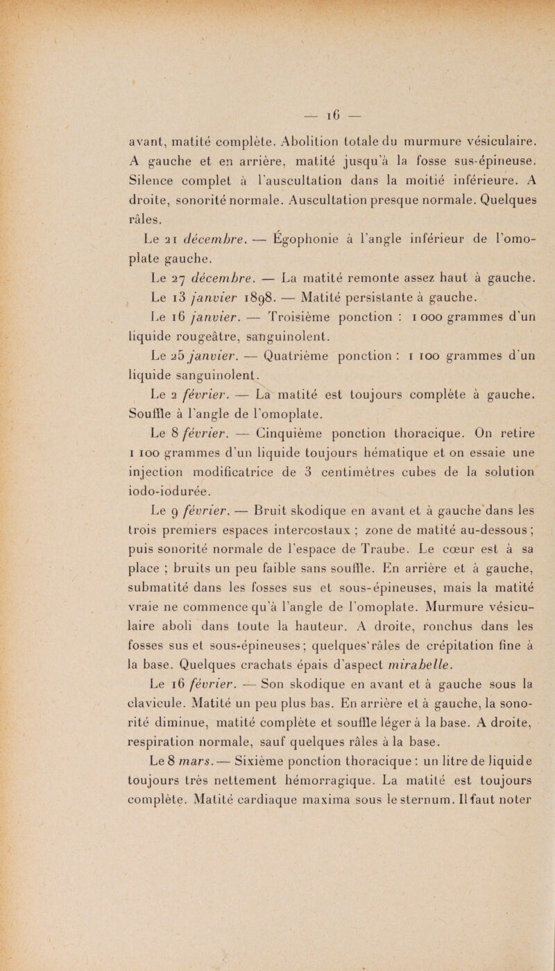 avant, matité complète. Abolition totale clu murmure vésiculaire. A gauche et en arrière, matité jusqu’à la fosse sus-épineuse. Silence complet à l'auscultation dans la moitié inférieure. A droite, sonorité normale. Auscultation presque normale. Quelques râles. Le 21 décembre. — Égophonie à l'angle inférieur de l’omo¬ plate gauche. Le 27 décembre. — La matité remonte assez haut à gauche. Le i3 janvier 1898. — Matité persistante à gauche. Le 16 janvier. — Troisième ponction : 1 000 grammes d’un liquide rougeâtre, sanguinolent. Le 25 janvier. — Quatrième ponction : 1 100 grammes d'un liquide sanguinolent. Le 2 février. —-- La matité est toujours complète à gauche. Souffle à l’angle de l’omoplate. Le 8 février. — Cinquième ponction thoracique. On retire 1 100 grammes d’un liquide toujours hématique et on essaie une injection modificatrice de 3 centimètres cubes de la solution iodo-iodurée. Le 9 février. — Bruit skodique en avant et à gauche dans les trois premiers espaces intercostaux ; zone de matité au-dessous ; puis sonorité normale de l’espace de Traube. Le cœur est à sa place ; bruits un peu faible sans souffle. En arrière et à gauche, submatité dans les fosses sus et sous-épineuses, mais la matité vraie ne commence qu’à l’angle de l'omoplate. Murmure vésicu¬ laire aboli dans toute la hauteur. A droite, ronchus dans les fosses sus et sous-épineuses; quelques'râles de crépitation fine à la base. Quelques crachats épais d’aspect mirabelle. Le 16 février. — Son skodique en avant et à gauche sous la clavicule. Matité un peu plus bas. En arrière et à gauche, la sono¬ rité diminue, matité complète et souffle léger à la base. A droite, respiration normale, sauf quelques râles à la base. Le 8 mars. — Sixième ponction thoracique : un litre de liquide toujours très nettement hémorragique. La matité est toujours complète. Matité cardiaque maxima sous le sternum. Il faut noter