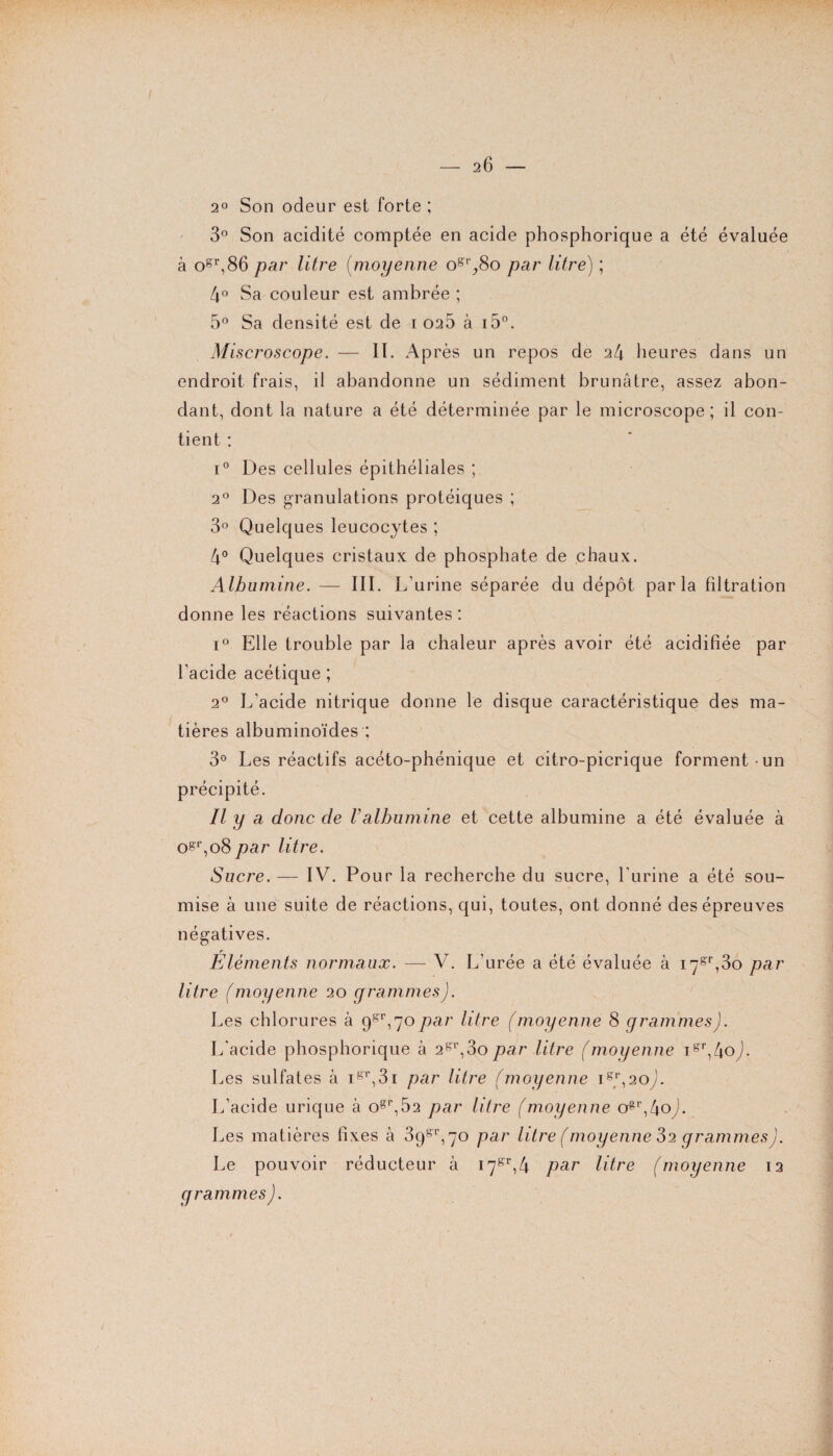 - 2 6 — 2° Son odeur est forte ; 3° Son acidité comptée en acide phosphorique a été évaluée à ogr,86 par litre (moyenne ogr,,8o par litre) ; 4° Sa couleur est ambrée ; 5° Sa densité est de 1 026 à i5°. Miscroscope. — II. Après un repos de 24 heures dans un endroit frais, il abandonne un sédiment brunâtre, assez abon¬ dant, dont la nature a été déterminée par le microscope; il con¬ tient : i° Des cellules épithéliales ; 20 Des granulations protéiques ; 3° Quelques leucocytes ; 4° Quelques cristaux de phosphate de chaux. Albumine. — III. L'urine séparée du dépôt parla filtration donne les réactions suivantes : i° Elle trouble par la chaleur après avoir été acidifiée par l'acide acétique ; 20 L'acide nitrique donne le disque caractéristique des ma¬ tières albuminoïdes ; 3° Les réactifs acéto-phénique et citro-picrique forment-un précipité. Il y a donc de Valbumine et cette albumine a été évaluée à ogr,o8 par litre. Sucre. — IV. Pour la recherche du sucre, l'urine a été sou¬ mise à une suite de réactions, qui, toutes, ont donné des épreuves négatives. Éléments normaux. —- V. L’urée a été évaluée à i7gr,3o par litre (moyenne 20 grammes). Les chlorures à 9gr,70par litre (moyenne 8 grammes). L'acide phosphorique à 2gr,3o par litre (moyenne igr,4oJ. Les sulfates à igr,3i par litre (moyenne 1^,20). L’acide urique à ogr,52 par litre (moyenne ogr,4oy. Les matières fixes à 39gr,70 par litre (moyenne 82 grammes). Le pouvoir réducteur à 17s:r,4 par litre (moyenne 12 grammes).