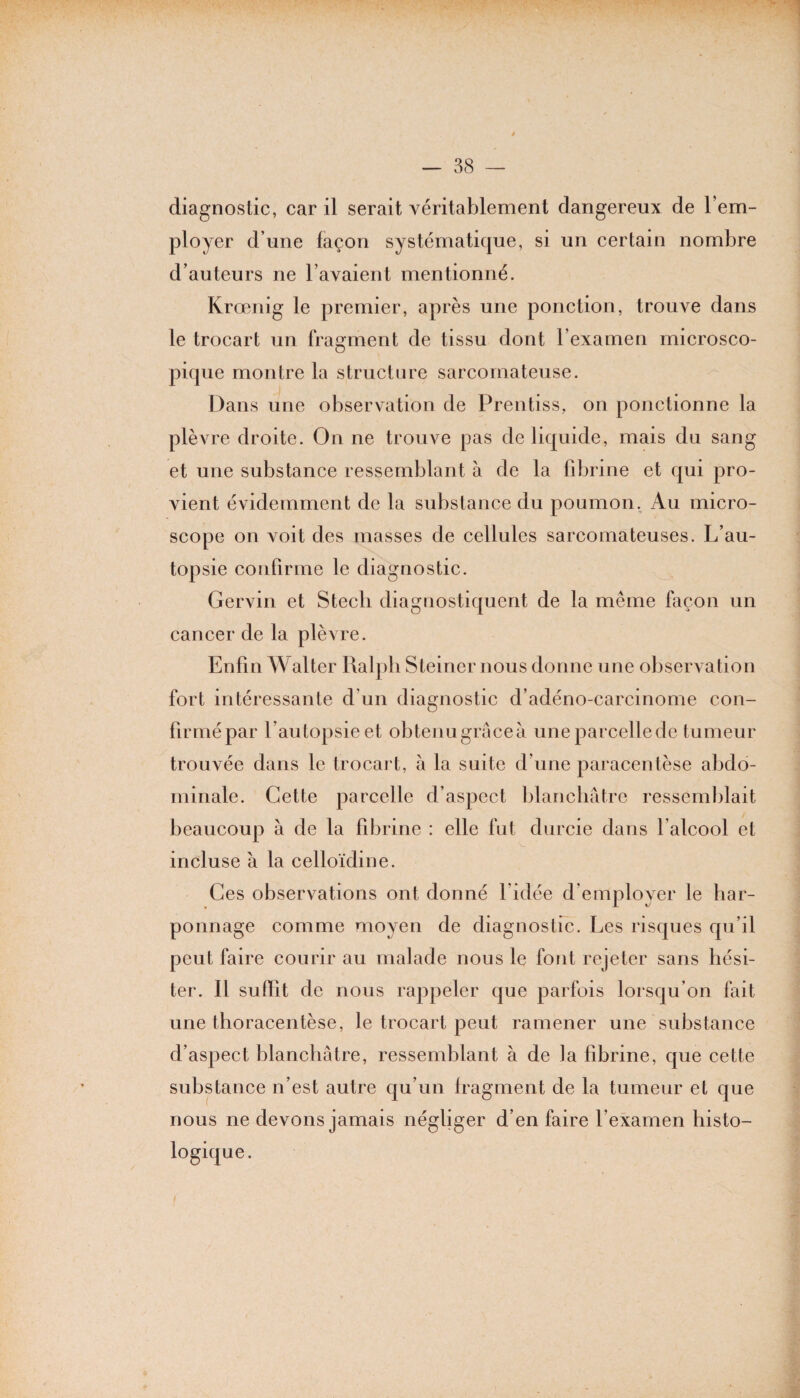 diagnostic, car il serait véritablement dangereux de l’em¬ ployer d’une façon systématique, si un certain nombre d’auteurs ne l’avaient mentionné. Krœnig le premier, après une ponction, trouve dans le trocart un fragment de tissu dont l’examen microsco¬ pique montre la structure sarcomateuse. Dans une observation de Prentiss, on ponctionne la plèvre droite. On ne trouve pas de liquide, mais du sang et une substance ressemblant à de la fibrine et qui pro¬ vient évidemment de la substance du poumon. Au micro¬ scope on voit des masses de cellules sarcomateuses. L’au¬ topsie confirme le diagnostic. Gervin et Stecli diagnostiquent de la même façon un cancer de la plèvre. Enfin Walter Ralph Steiner nous donne une observation fort intéressante d’un diagnostic d’adéno-carcinome con¬ firmé par l’autopsie et obtenugrâceà une parcelle de tumeur trouvée dans le trocart, à la suite d’une paracentèse abdo¬ minale. Cette parcelle d’aspect blanchâtre ressemblait beaucoup à de la fibrine : elle fut durcie dans l’alcool et incluse à la celloïdine. Ces observations ont donné l’idée d’employer le har¬ ponnage comme moyen de diagnostic. Les risques qu’il peut faire courir au malade nous le font rejeter sans hési¬ ter. Il suffit de nous rappeler que parfois lorsqu’on fait une thoracentèse, le trocart peut ramener une substance d’aspect blanchâtre, ressemblant à de la fibrine, que cette substance n’est autre qu’un fragment de la tumeur et que nous ne devons jamais négliger d’en faire l’examen histo¬ logique .