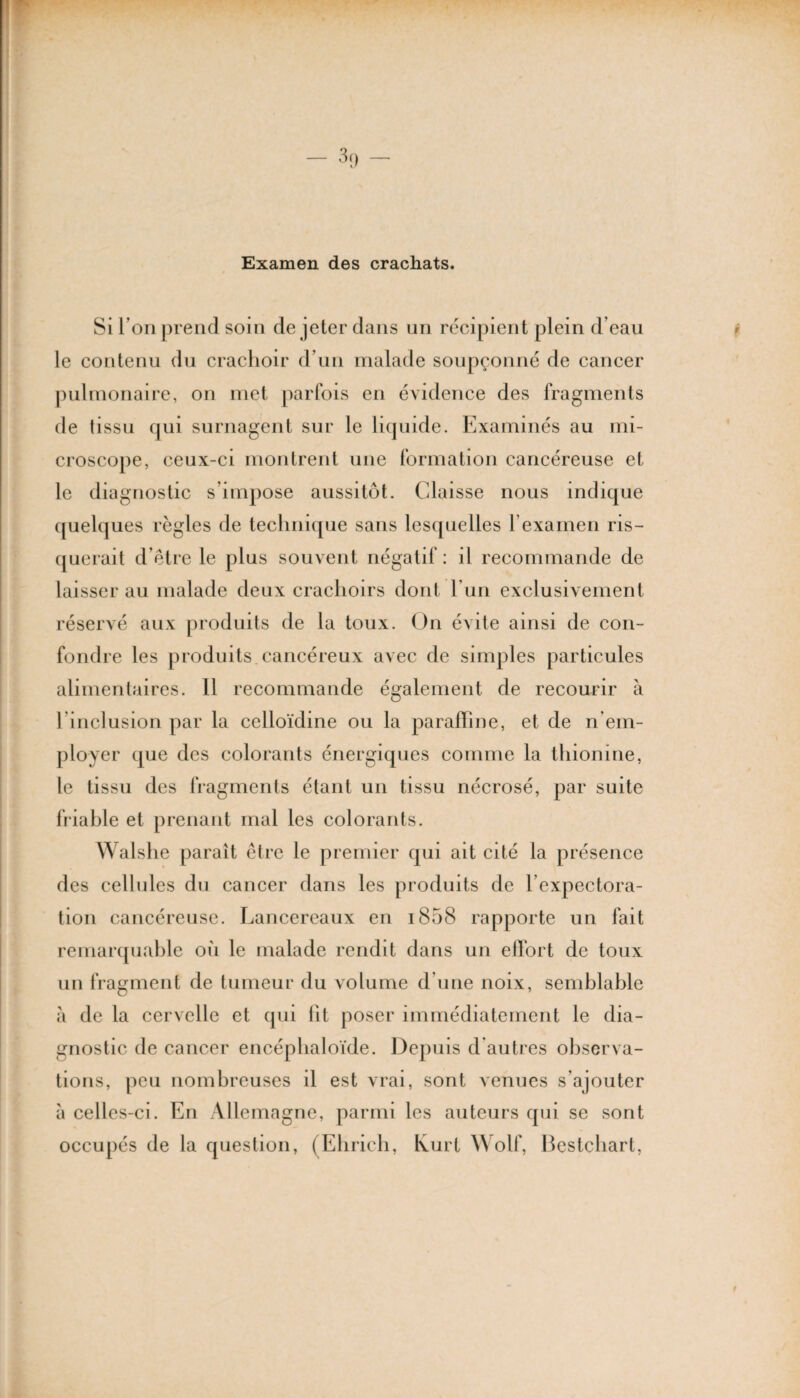 Examen des crachats. Si I on prend soin de jeter dans un récipient plein d’eau le contenu du crachoir d’un malade soupçonné de cancer pulmonaire, on met parfois en évidence des fragments de tissu qui surnagent sur le liquide. Examinés au mi¬ croscope, ceux-ci montrent une formation cancéreuse et le diagnostic s’impose aussitôt. Claisse nous indique quelques règles de technique sans lesquelles l’examen ris¬ querait d’être le plus souvent négatif: il recommande de laisser au malade deux crachoirs dont l’un exclusivement réservé aux produits de la toux. On évite ainsi de con¬ fondre les produits cancéreux avec de simples particules alimentaires. Il recommande également de recourir à l'inclusion par la celloïdine ou la paraffine, et de n'em¬ ployer que des colorants énergiques comme la thionine, le tissu des fragments étant un tissu nécrosé, par suite friable et prenant mal les colorants. Walshe paraît être le premier qui ait cité la présence des cellules du cancer dans les produits de l’expectora¬ tion cancéreuse. Lancereaux en i858 rapporte un fait remarquable où le malade rendit dans un effort de toux un fragment de tumeur du volume d’une noix, semblable à de la cervelle et qui lit poser immédiatement le dia¬ gnostic de cancer encéphaloïde. Depuis d’autres observa¬ tions, peu nombreuses il est vrai, sont venues s’ajouter à celles-ci. En Allemagne, parmi les auteurs qui se sont occupés de la question, (Ehrich, Kurt Wolf, Bestchart,