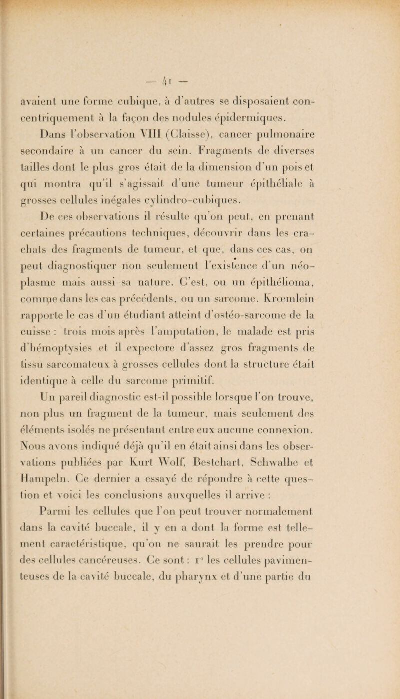 avaient une forme cubique, à d'autres se disposaient con- centriquement à la façon des nodules épidermiques. Dans l’observation \ LÏI (Glaisse), cancer pulmonaire secondaire à un cancer du sein. Fragments de diverses tailles dont le plus gros était de la dimension d’un pois et qui montra qu’il s’agissait d une tumeur épithéliale à grosses cellules inégales cylindro-cubiques. De ces observations il résulte qu’on peut, en prenant certaines précautions techniques, découvrir dans les cra¬ chats des fragments de tumeur, et que, dans ces cas, on peut diagnostiquer non seulement l’existence d’un néo¬ plasme mais aussi sa nature. C’est, ou un épithélioma, connue dans les cas précédents, ou un sarcome. Krœmlein rapporte le cas d’un étudiant atteint d ostéo-sarcome de la cuisse: trois mois après l’amputation, le malade est pris d hémoptysies et d expectore d’assez gros fragments de tissu sarcomateux à grosses cellules dont la structure était identique a celle du sarcome primitif. Un pareil diagnostic est-il possible lorsque l’on trouve, non plus un fragment de la tumeur, mais seulement des éléments isolés ne présentant entre eux aucune connexion. Nous avons indiqué déjà qu’il en était ainsi dans les obser¬ vations publiées par huit Wolf, Bestcbart, Schwalbe et Hampeln. Ce dernier a essayé de répondre à cette ques¬ tion et voici les conclusions auxquelles il arrive : Parmi les cellules que I on peut trouver normalement dans la cavité buccale, il y en a dont la forme est telle- ment caractéristique, qu’on ne saurait les prendre pour des cellules cancéreuses. Ce sont : i° les cellules pavimen- teuses de la cavité buccale, du pharynx et d’une partie du