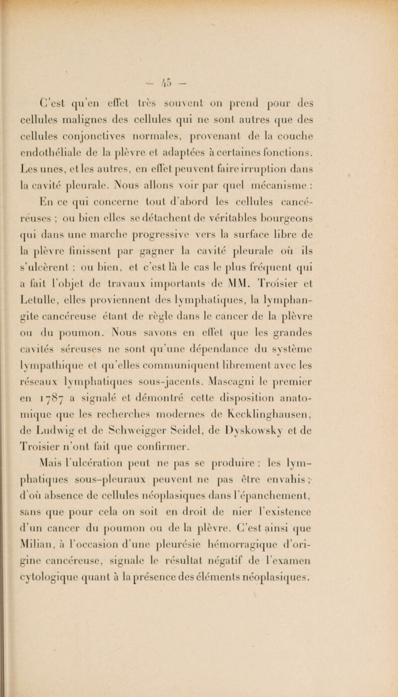 cellules malignes des cellules qui ne sont autres que des cellules conjonctives normales, provenant de la couche endothéliale de la plèvre et adaptées à certaines fonctions. Les unes, etles autres, en effet peuvent faire irruption dans la cavité pleurale. Nous allons voir par quel mécanisme : En ce qui concerne tout d’abord les cellules cancé¬ reuses ; ou bien elles se détachent de véritables bourgeons qui dans une marche progressive vers la surface libre de la plèvre finissent par gagner la cavité pleurale où ils s’ulcèrent : ou bien, et c'est là le cas le plus fréquent qui a fait l’objet de travaux importants de MM. Troisier et Lelulle, elles proviennent des lymphatiques, la lymphan¬ gite cancéreuse étant de règle dans le cancer de la plèvre ou du poumon. Nous savons en ellet que les grandes ca\liés séreuses ne sont qu'une dépendance du système E mpathique et qu’elles communiquent librement avec les réseaux lymphatiques sous-jacents. Mascagni le premier en 1787 a signalé et démontré cette disposition anato¬ mique que les recherches modernes de Kecklinghausen, de Ludwig et de Schweigger Seidel, de Dyskowsky et de Troisier n’ont fait que confirmer. Mais l ulcération peut ne pas se produire ; les lym¬ phatiques sous-pleuraux peuvent ne pas être envahis ;■ d où absence de cellules néoplasiques dans l'épanchement, sans que pour cela on soit en droit de mer h existence d’un cancer du poumon ou de la plèvre. C’est ainsi que Milian, à l’occasion d’une pleurésie hémorragique d’ori¬ gine cancéreuse, signale le résultat négatif de l’examen cytologique quant à la présence des éléments néoplasiques.