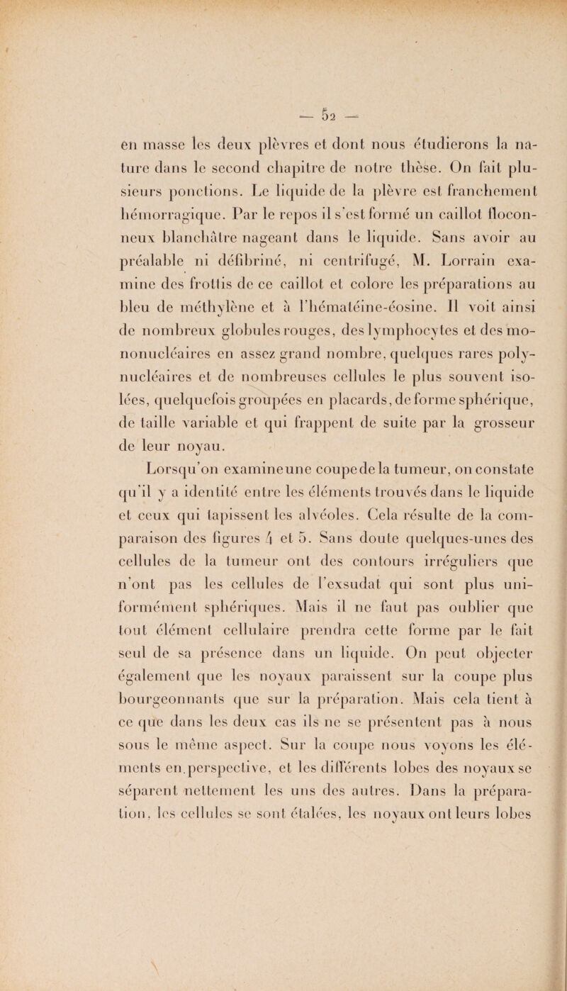 en masse les deux plèvres et dont nous étudierons la na¬ ture dans le second chapitre de notre thèse. On fait plu¬ sieurs ponctions. Le liquide de la plèvre est franchement hémorragique. Par le repos il s’est formé un caillot flocon¬ neux blanchâtre nageant dans le liquide. Sans avoir au préalable ni défibriné, ni centrifugé, M. Lorrain exa¬ mine des frottis de ce caillot et colore les préparations au bleu de méthylène et à l’hématéine-éosine. Il voit ainsi de nombreux globules rouges, des lymphocytes et des mo¬ nonucléaires en assez grand nombre, quelques rares poly¬ nucléaires et de nombreuses cellules le plus souvent iso¬ lées, quelquefois groupées en placards, déformé sphérique, de taille variable et qui frappent de suite par la grosseur de leur noyau. Lorsqu’on examineune coupedela tumeur, on constate qu'il y a identité entre les éléments trouvés dans le liquide et ceux qui tapissent les alvéoles. Cela résulte de la com¬ paraison des figures â et 5. Sans doute quelques-unes des cellules de la tumeur ont des contours irréguliers que n’ont pas les cellules de l’exsudât qui sont plus uni¬ formément sphériques. Mais il ne faut pas oublier que tout élément cellulaire prendra cette forme par le fait seul de sa présence dans un liquide. On peut objecter également que les noyaux paraissent sur la coupe plus bourgeonnants que sur la préparation. Mais cela tient à ce que dans les deux cas ils ne se présentent pas à nous sous le même aspect. Sur la coupe nous voyons les élé¬ ments en.perspective, et les différents lobes des noyaux se séparent nettement les uns des autres. Dans la prépara¬ tion. les cellules se sont étalées, les noyaux ont leurs lobes