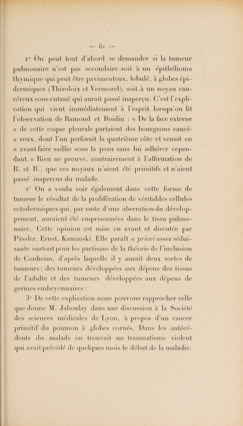 — 6i i° On peut tout d’abord se demander si la tumeur pulmonaire n’est pas secondaire soit à un épithélioma tb\inique (pu peut être pavimenteux, lobule, à globes épi— dermi(jucs (Thiroloix et Vermorel), soit à un noyau can¬ céreux sous-cutané (pii aurait passé inaperçu. C’est l’expli¬ cation (pii vient immédiatement à l’esprit lorsqu’on lit l’observation de Ramond et Boidin : « De la face externe (( de cette coque pleurale partaient des bourgeons cancé- (( reux, dont l’un perforait la quatrième côte et venait en (( avant faire saillie sous la peau sans lui adhérer cepen¬ dant.» Rien ne prouve, contrairement a l’affirmation de R. et B., que ces noyaux n’aient été primitifs et n’aient passé inaperçus du malade. 2° On a voulu voir également dans cette forme de tumeur le résultat de la prolifération de véritables cellules eetodermiques qui, par suite d’une aberration du dévelop- pement, auraient été emprisonnées dans le tissu pulmo¬ naire. Cette opinion est mise en avant et discutée par Passler, Ernst, Kaminski. Elle paraît ci priori assez sédui¬ sante surtout pour les partisans de la théorie de l inclusion de Conheim, d’après laquelle il y aurait deux sortes de tumeurs : des tumeurs développées aux dépens des lissus de l’adulte et des tumeurs développées aux dépens de germes embryonnaires ; d° De cette explication nous pouvons rapprocher celle (pic donne M. Jahoulay dans une discussion à la Société des sciences médicales de Lyon, a propos d’un cancer primitif du poumon à globes cornés. Dans les antécé¬ dents du malade on trouvait un traumatisme violent qui avait précédé de quelques mois le début de la maladie.